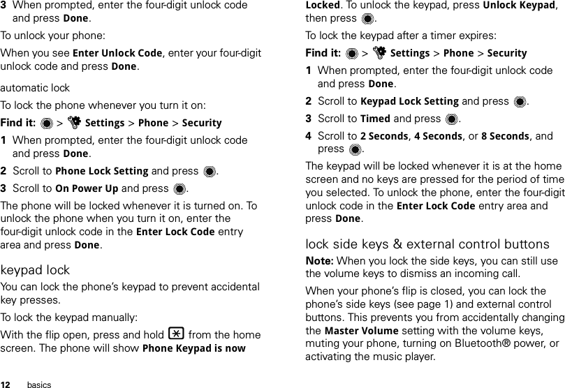 12 basics3When prompted, enter the four-digit unlock code and press Done.To unlock your phone:When you see Enter Unlock Code, enter your four-digit unlock code and press Done.automatic lockTo lock the phone whenever you turn it on:Find it:   &gt; uSettings &gt; Phone &gt; Security  1When prompted, enter the four-digit unlock code and press Done.2Scroll to Phone Lock Setting and press .3Scroll to On Power Up and press .The phone will be locked whenever it is turned on. To unlock the phone when you turn it on, enter the four-digit unlock code in the Enter Lock Code entry area and press Done.keypad lockYou can lock the phone’s keypad to prevent accidental key presses.To lock the keypad manually:With the flip open, press and hold * from the home screen. The phone will show Phone Keypad is now Locked. To unlock the keypad, press Unlock Keypad, then press .To lock the keypad after a timer expires:Find it:   &gt; uSettings &gt; Phone &gt; Security  1When prompted, enter the four-digit unlock code and press Done.2Scroll to Keypad Lock Setting and press .3Scroll to Timed and press .4Scroll to 2Seconds, 4Seconds, or 8Seconds, and press .The keypad will be locked whenever it is at the home screen and no keys are pressed for the period of time you selected. To unlock the phone, enter the four-digit unlock code in the Enter Lock Code entry area and press Done.lock side keys &amp; external control buttonsNote: When you lock the side keys, you can still use the volume keys to dismiss an incoming call.When your phone’s flip is closed, you can lock the phone’s side keys (see page 1) and external control buttons. This prevents you from accidentally changing the Master Volume setting with the volume keys, muting your phone, turning on Bluetooth® power, or activating the music player. 