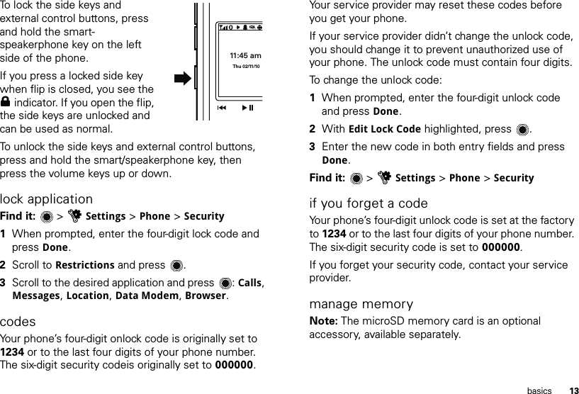 13basicsTo lock the side keys and external control buttons, press and hold the smart-speakerphone key on the left side of the phone. If you press a locked side key when flip is closed, you see the 0 indicator. If you open the flip, the side keys are unlocked and can be used as normal.To unlock the side keys and external control buttons, press and hold the smart/speakerphone key, then press the volume keys up or down.lock applicationFind it:   &gt; uSettings &gt; Phone &gt; Security  1When prompted, enter the four-digit lock code and press Done.2Scroll to Restrictions and press .3Scroll to the desired application and press : Calls, Messages, Location, Data Modem, Browser.codesYour phone’s four-digit onlock code is originally set to 1234 or to the last four digits of your phone number. The six-digit security codeis originally set to 000000. 11:45 amThu 02/11/10Your service provider may reset these codes before you get your phone.If your service provider didn’t change the unlock code, you should change it to prevent unauthorized use of your phone. The unlock code must contain four digits. To change the unlock code:  1When prompted, enter the four-digit unlock code and press Done.2With Edit Lock Code highlighted, press .3Enter the new code in both entry fields and press Done.Find it:   &gt; uSettings &gt; Phone &gt; Securityif you forget a codeYour phone’s four-digit unlock code is set at the factory to 1234 or to the last four digits of your phone number. The six-digit security code is set to 000000.If you forget your security code, contact your service provider.manage memoryNote: The microSD memory card is an optional accessory, available separately.