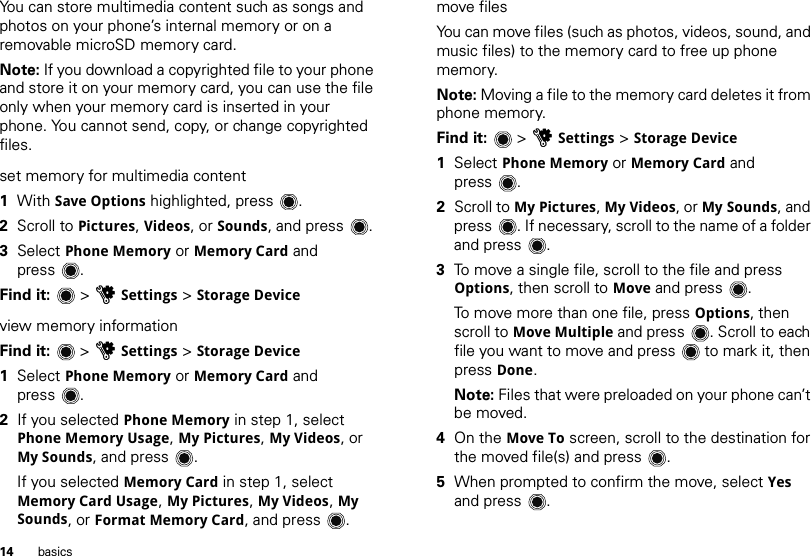 14 basicsYou can store multimedia content such as songs and photos on your phone’s internal memory or on a removable microSD memory card.Note: If you download a copyrighted file to your phone and store it on your memory card, you can use the file only when your memory card is inserted in your phone. You cannot send, copy, or change copyrighted files.set memory for multimedia content  1With Save Options highlighted, press .2Scroll to Pictures, Videos, or Sounds, and press .3Select Phone Memory or Memory Card and press .Find it:   &gt; uSettings &gt; Storage Deviceview memory informationFind it:   &gt; uSettings &gt; Storage Device  1Select Phone Memory or Memory Card and press .2If you selected Phone Memory in step 1, select Phone Memory Usage, My Pictures, My Videos, or My Sounds, and press .If you selected Memory Card in step 1, select Memory Card Usage, My Pictures, My Videos, My Sounds, or Format Memory Card, and press .move filesYou can move files (such as photos, videos, sound, and music files) to the memory card to free up phone memory.Note: Moving a file to the memory card deletes it from phone memory.Find it:   &gt; uSettings &gt; Storage Device  1Select Phone Memory or Memory Card and press .2Scroll to My Pictures, My Videos, or My Sounds, and press . If necessary, scroll to the name of a folder and press .3To move a single file, scroll to the file and press Options, then scroll to Move and press .To move more than one file, press Options, then scroll to Move Multiple and press . Scroll to each file you want to move and press  to mark it, then press Done.Note: Files that were preloaded on your phone can’t be moved.4On the Move To screen, scroll to the destination for the moved file(s) and press .5When prompted to confirm the move, select Yes and press .