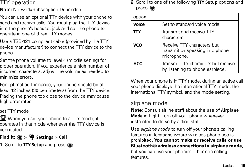 15basicsTTY operationNote: Network/Subscription Dependent. You can use an optional TTY device with your phone to send and receive calls. You must plug the TTY device into the phone’s headset jack and set the phone to operate in one of three TTY modes.Use a TSB-121 compliant cable (provided by the TTY device manufacturer) to connect the TTY device to the phone.Set the phone volume to level 4 (middle setting) for proper operation. If you experience a high number of incorrect characters, adjust the volume as needed to minimize errors.For optimal performance, your phone should be at least 12 inches (30 centimeters) from the TTY device. Placing the phone too close to the device may cause high error rates.set TTY modeù When you set your phone to a TTY mode, it operates in that mode whenever the TTY device is connected.Find it:   &gt; uSettings &gt; Call  1Scroll to TTY Setup and press .2Scroll to one of the following TTY Setup options and press .When your phone is in TTY mode, during an active call your phone displays the international TTY mode, the international TTY symbol, and the mode setting.airplane modeNote: Consult airline staff about the use of Airplane Mode in flight. Turn off your phone whenever instructed to do so by airline staff.Use airplane mode to turn off your phone’s calling features in locations where wireless phone use is prohibited. You cannot make or receive calls or use Bluetooth® wireless connections in airplane mode, but you can use your phone’s other non-calling features.optionVoice Set to standard voice mode.TTY Transmit and receive TTY characters.VCO Receive TTY characters but transmit by speaking into phone microphone.HCO Transmit TTY characters but receive by listening to phone earpiece.