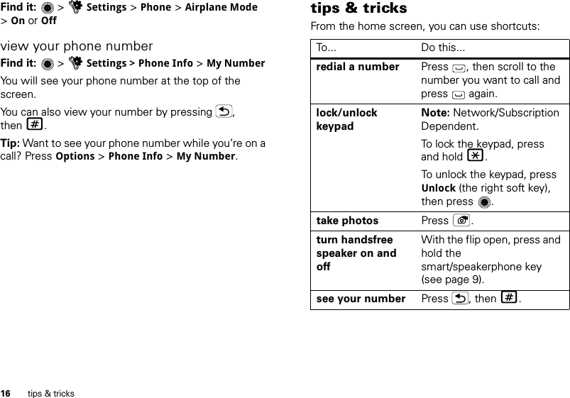 16 tips &amp; tricksFind it:   &gt; uSettings &gt; Phone &gt; Airplane Mode &gt;On or Offview your phone numberFind it:   &gt; uSettings &gt; Phone Info &gt; My NumberYou will see your phone number at the top of the screen.You can also view your number by pressing  , then #.Tip: Want to see your phone number while you’re on a call? Press Options &gt;Phone Info &gt; My Number.tips &amp; tricksFrom the home screen, you can use shortcuts:To... Do this...redial a number Press  , then scroll to the number you want to call and press  again. lock/unlock keypadNote: Network/Subscription Dependent. To lock the keypad, press and hold *.To unlock the keypad, press Unlock (the right soft key), then press .take photos Press .turn handsfree speaker on and offWith the flip open, press and hold the smart/speakerphone key (see page 9).see your number Press , then #.