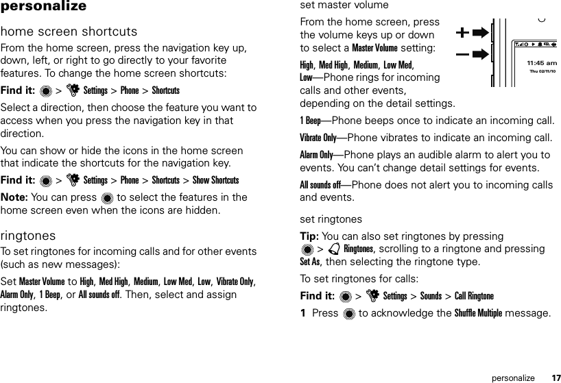 17personalizepersonalizehome screen shortcutsFrom the home screen, press the navigation key up, down, left, or right to go directly to your favorite features. To change the home screen shortcuts:Find it:   &gt; uSettings &gt; Phone &gt; ShortcutsSelect a direction, then choose the feature you want to access when you press the navigation key in that direction.You can show or hide the icons in the home screen that indicate the shortcuts for the navigation key.Find it:   &gt; uSettings &gt; Phone &gt; Shortcuts &gt; Show ShortcutsNote: You can press  to select the features in the home screen even when the icons are hidden.ringtonesTo set ringtones for incoming calls and for other events (such as new messages):Set Master Volume to High, Med High, Medium, Low Med, Low, Vibrate Only, Alarm Only, 1 Beep, or All sounds off. Then, select and assign ringtones.set master volumeFrom the home screen, press the volume keys up or down to select a Master Volume setting:High, Med High, Medium, Low Med, Low—Phone rings for incoming calls and other events, depending on the detail settings.1 Beep—Phone beeps once to indicate an incoming call. Vibrate Only—Phone vibrates to indicate an incoming call. Alarm Only—Phone plays an audible alarm to alert you to events. You can’t change detail settings for events.All sounds off—Phone does not alert you to incoming calls and events.set ringtonesTip: You can also set ringtones by pressing &gt;àRingtones, scrolling to a ringtone and pressing Set As, then selecting the ringtone type.To set ringtones for calls:Find it:   &gt; uSettings &gt; Sounds &gt; Call Ringtone  1Press  to acknowledge the Shuffle Multiple message.11:45 amThu 02/11/10