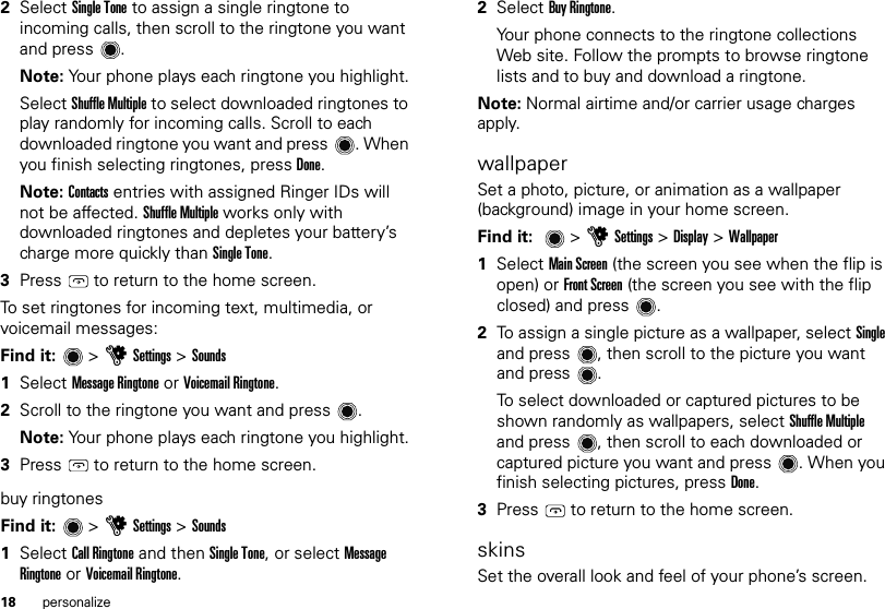 18 personalize2Select Single Tone to assign a single ringtone to incoming calls, then scroll to the ringtone you want and press .Note: Your phone plays each ringtone you highlight.Select Shuffle Multiple to select downloaded ringtones to play randomly for incoming calls. Scroll to each downloaded ringtone you want and press . When you finish selecting ringtones, press Done.Note: Contacts entries with assigned Ringer IDs will not be affected. Shuffle Multiple works only with downloaded ringtones and depletes your battery’s charge more quickly than Single Tone.3Press  to return to the home screen.To set ringtones for incoming text, multimedia, or voicemail messages:Find it:   &gt; uSettings &gt; Sounds  1Select Message Ringtone or Voicemail Ringtone.2Scroll to the ringtone you want and press .Note: Your phone plays each ringtone you highlight.3Press  to return to the home screen.buy ringtonesFind it:   &gt; uSettings &gt; Sounds  1Select Call Ringtone and then Single Tone, or select Message Ringtone or Voicemail Ringtone.2Select Buy Ringtone.Your phone connects to the ringtone collections Web site. Follow the prompts to browse ringtone lists and to buy and download a ringtone.Note: Normal airtime and/or carrier usage charges apply.wallpaperSet a photo, picture, or animation as a wallpaper (background) image in your home screen.Find it:  &gt;uSettings &gt; Display &gt; Wallpaper  1Select Main Screen (the screen you see when the flip is open) or Front Screen (the screen you see with the flip closed) and press .2To assign a single picture as a wallpaper, select Single and press , then scroll to the picture you want and press .To select downloaded or captured pictures to be shown randomly as wallpapers, select Shuffle Multiple and press , then scroll to each downloaded or captured picture you want and press . When you finish selecting pictures, press Done.3Press  to return to the home screen.skinsSet the overall look and feel of your phone’s screen.