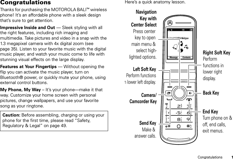 1CongratulationsCongratulationsThanks for purchasing the MOTOROLA BALITM wireless phone! It’s an affordable phone with a sleek design that’s sure to get attention.Impressive Inside and Out — Sleek styling with all the right features, including rich imaging and multimedia. Take pictures and video in a snap with the 1.3 megapixel camera with 4x digital zoom (see page 35). Listen to your favorite music with the digital music player, and watch your music come to life with stunning visual effects on the large display.Features at Your Fingertips — Without opening the flip you can activate the music player, turn on Bluetooth® power, or quickly mute your phone, using external control buttons.My Phone, My Way – It’s your phone—make it that way. Customize your home screen with personal pictures, change wallpapers, and use your favorite song as your ringtone.Caution: Before assembling, charging or using your phone for the first time, please read “Safety, Regulatory &amp; Legal” on page 49.Here’s a quick anatomy lesson.MessageContactsMon 02/01/10 1:42pmMon 02/01/10 1:42pmMon 02/01/10 1:42pmRight Soft KeyPerform functions in lower right display.Left Soft KeyPerform functions n lower left display.Camera/Camcorder KeySend KeyMake &amp; answer calls.Back KeyEnd KeyTurn phone on &amp; off, end calls, exit menus.NavigationKey withCenter SelectPress center key to open main menu &amp; select high-lighted options.