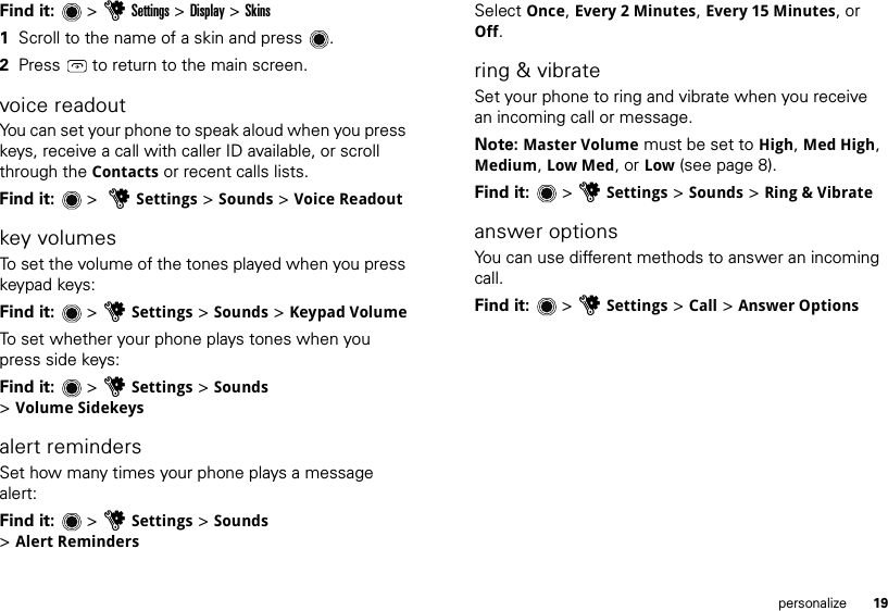 19personalizeFind it:  &gt;uSettings &gt; Display &gt; Skins  1Scroll to the name of a skin and press .2Press   to return to the main screen.voice readoutYou can set your phone to speak aloud when you press keys, receive a call with caller ID available, or scroll through the Contacts or recent calls lists.Find it:   &gt;  uSettings &gt; Sounds &gt; Voice Readoutkey volumesTo set the volume of the tones played when you press keypad keys:Find it:   &gt; uSettings &gt; Sounds &gt; Keypad VolumeTo set whether your phone plays tones when you press side keys:Find it:   &gt; uSettings &gt; Sounds &gt;Volume Sidekeysalert remindersSet how many times your phone plays a message alert:Find it:  &gt;uSettings &gt; Sounds &gt;Alert RemindersSelect Once, Every 2 Minutes, Every 15 Minutes, or Off.ring &amp; vibrateSet your phone to ring and vibrate when you receive an incoming call or message.Note: Master Volume must be set to High, Med High, Medium, Low Med, or Low (see page 8).Find it:   &gt; uSettings &gt; Sounds &gt; Ring &amp; Vibrateanswer optionsYou can use different methods to answer an incoming call. Find it:  &gt;uSettings &gt; Call &gt; Answer Options