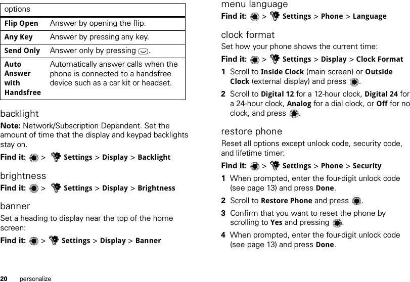 20 personalizebacklightNote: Network/Subscription Dependent. Set the amount of time that the display and keypad backlights stay on.Find it:   &gt;  uSettings &gt; Display &gt; BacklightbrightnessFind it:   &gt;  uSettings &gt; Display &gt; BrightnessbannerSet a heading to display near the top of the home screen:Find it:   &gt; uSettings &gt; Display &gt; BanneroptionsFlip Open Answer by opening the flip.Any Key  Answer by pressing any key.Send Only Answer only by pressing .Auto Answer with HandsfreeAutomatically answer calls when the phone is connected to a handsfree device such as a car kit or headset.menu languageFind it:   &gt; uSettings &gt; Phone &gt; Languageclock formatSet how your phone shows the current time:Find it:   &gt; uSettings &gt; Display &gt; Clock Format  1Scroll to Inside Clock (main screen) or Outside Clock (external display) and press .2Scroll to Digital 12 for a 12-hour clock, Digital 24 for a 24-hour clock, Analog for a dial clock, or Off for no clock, and press .restore phoneReset all options except unlock code, security code, and lifetime timer:Find it:   &gt; uSettings &gt; Phone &gt; Security  1When prompted, enter the four-digit unlock code (see page 13) and press Done.2Scroll to Restore Phone and press .3Confirm that you want to reset the phone by scrolling to Yes and pressing .4When prompted, enter the four-digit unlock code (see page 13) and press Done.