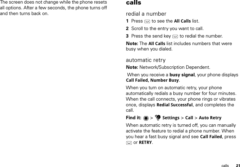 21callsThe screen does not change while the phone resets all options. After a few seconds, the phone turns off and then turns back on.callsredial a number  1Press  to see the All Calls list.2Scroll to the entry you want to call.3Press the send key  to redial the number.Note: The All Calls list includes numbers that were busy when you dialed.automatic retryNote: Network/Subscription Dependent.  When you receive a busy signal, your phone displays Call Failed, Number Busy.When you turn on automatic retry, your phone automatically redials a busy number for four minutes. When the call connects, your phone rings or vibrates once, displays Redial Successful, and completes the call.Find it:   &gt; uSettings &gt; Call &gt; Auto RetryWhen automatic retry is turned off, you can manually activate the feature to redial a phone number. When you hear a fast busy signal and see Call Failed, press  or RETRY.