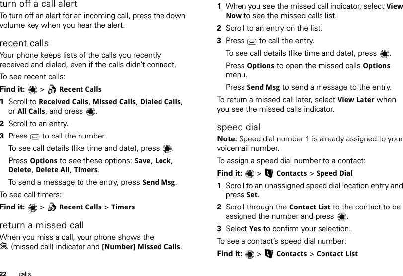 22 callsturn off a call alertTo turn off an alert for an incoming call, press the down volume key when you hear the alert.recent callsYour phone keeps lists of the calls you recently received and dialed, even if the calls didn’t connect.To see recent calls:Find it:  &gt;qRecent Calls  1Scroll to Received Calls, Missed Calls, Dialed Calls, or All Calls, and press .2Scroll to an entry.3Press   to call the number.To see call details (like time and date), press .Press Options to see these options: Save, Lock, Delete, Delete All, Timers.To send a message to the entry, press Send Msg.To see call timers:Find it:  &gt;qRecent Calls &gt; Timersreturn a missed callWhen you miss a call, your phone shows the =(missed call) indicator and [Number] Missed Calls.  1When you see the missed call indicator, select View Now to see the missed calls list.2Scroll to an entry on the list.3Press  to call the entry.To see call details (like time and date), press .Press Options to open the missed calls Options menu.Press Send Msg to send a message to the entry.To return a missed call later, select View Later when you see the missed calls indicator.speed dialNote: Speed dial number 1 is already assigned to your voicemail number.To assign a speed dial number to a contact:Find it:  &gt;LContacts &gt; Speed Dial  1Scroll to an unassigned speed dial location entry and press Set.2Scroll through the Contact List to the contact to be assigned the number and press .3Select Yes to confirm your selection.To see a contact’s speed dial number:Find it:  &gt;LContacts &gt; Contact List