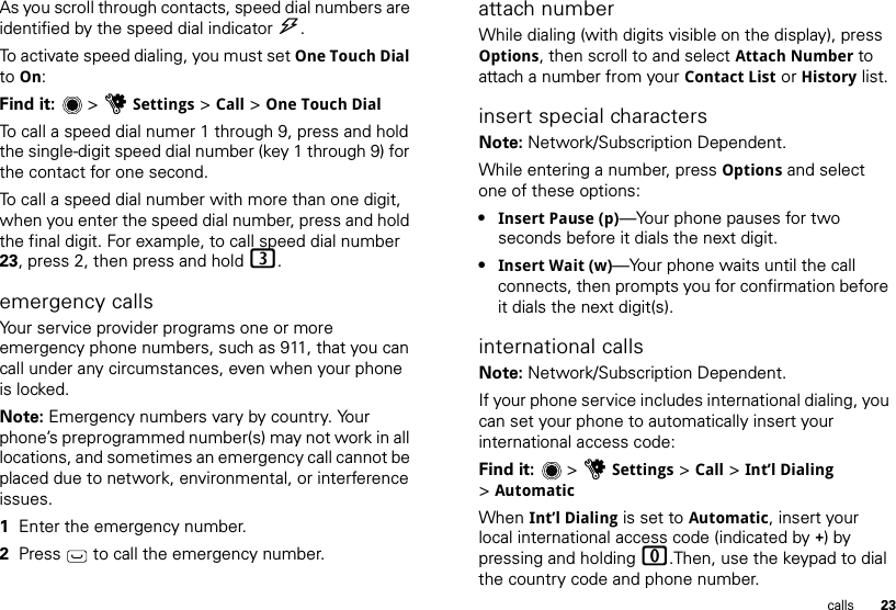 23callsAs you scroll through contacts, speed dial numbers are identified by the speed dial indicator &gt;. To activate speed dialing, you must set One Touch Dial to On:Find it:  &gt;uSettings &gt; Call &gt; One Touch DialTo call a speed dial numer 1 through 9, press and hold the single-digit speed dial number (key 1 through 9) for the contact for one second.To call a speed dial number with more than one digit, when you enter the speed dial number, press and hold the final digit. For example, to call speed dial number 23, press 2, then press and hold 3.emergency callsYour service provider programs one or more emergency phone numbers, such as 911, that you can call under any circumstances, even when your phone is locked.Note: Emergency numbers vary by country. Your phone’s preprogrammed number(s) may not work in all locations, and sometimes an emergency call cannot be placed due to network, environmental, or interference issues.  1Enter the emergency number.2Press   to call the emergency number.attach numberWhile dialing (with digits visible on the display), press Options, then scroll to and select Attach Number to attach a number from your Contact List or History list.insert special charactersNote: Network/Subscription Dependent. While entering a number, press Options and select one of these options:•Insert Pause (p)—Your phone pauses for two seconds before it dials the next digit.•Insert Wait (w)—Your phone waits until the call connects, then prompts you for confirmation before it dials the next digit(s). international callsNote: Network/Subscription Dependent. If your phone service includes international dialing, you can set your phone to automatically insert your international access code:Find it:   &gt; uSettings &gt; Call &gt; Int’l Dialing &gt;AutomaticWhen Int’l Dialing is set to Automatic, insert your local international access code (indicated by +) by pressing and holding 0.Then, use the keypad to dial the country code and phone number.