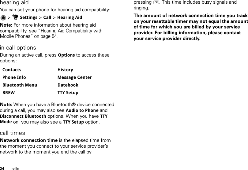 24 callshearing aidYou can set your phone for hearing aid compatibility:&gt;uSettings &gt; Call &gt; Hearing AidNote: For more information about hearing aid compatibility, see “Hearing Aid Compatibility with Mobile Phones” on page 54.in-call optionsDuring an active call, press Options to access these options:Note: When you have a Bluetooth® device connected during a call, you may also see Audio to Phone and Disconnect Bluetooth options. When you have TTY Mode on, you may also see a TTY Setup option.call timesNetwork connection time is the elapsed time from the moment you connect to your service provider’s network to the moment you end the call by Contacts HistoryPhone Info Message CenterBluetooth Menu DatebookBREW TTY Setuppressing . This time includes busy signals and ringing.The amount of network connection time you track on your resettable timer may not equal the amount of time for which you are billed by your service provider. For billing information, please contact your service provider directly.