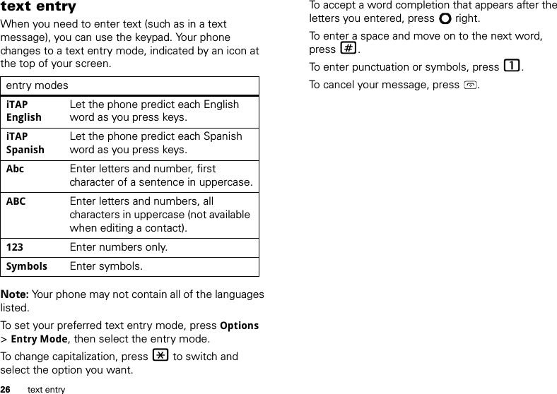 26 text entrytext entryWhen you need to enter text (such as in a text message), you can use the keypad. Your phone changes to a text entry mode, indicated by an icon at the top of your screen.Note: Your phone may not contain all of the languages listed.To set your preferred text entry mode, press Options &gt;Entry Mode, then select the entry mode.To change capitalization, press * to switch and select the option you want.entry modesiTAP EnglishLet the phone predict each English word as you press keys.iTAP SpanishLet the phone predict each Spanish word as you press keys.Abc Enter letters and number, first character of a sentence in uppercase.ABC Enter letters and numbers, all characters in uppercase (not available when editing a contact).123 Enter numbers only.Symbols Enter symbols.To accept a word completion that appears after the letters you entered, press  right.To enter a space and move on to the next word, press #.To enter punctuation or symbols, press 1.To cancel your message, press .