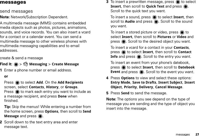 27messagesmessagessend messagesNote: Network/Subscription Dependent. A multimedia message (MMS) contains embedded media objects such as photos, pictures, animations, sounds, and voice records. You can also insert a vcard for a contact or a calendar event. You can send a multimedia message to other wireless phones with multimedia messaging capabilities and to email addresses.create &amp; send a messageFind it:   &gt; gMessaging &gt; Create Message  1Enter a phone number or email address. orPress  to select Add. On the Add Recipients screen, select Contacts, History, or Groups. Press  to mark each entry you want to include as a message recipient, and press Done when finished.Tip: Skip the menus! While entering a number from the home screen, press Options, then scroll to Send Message and press .2Scroll down to the text entry area and enter message text.3To insert a prewritten message, press  to select Insert, then scroll to Quick Text and press . Scroll to the quick text you want.To insert a sound, press  to select Insert, then scroll to Audio and press . Scroll to the sound you want.To insert a stored picture or video, press  to select Insert, then scroll to Pictures or Video and press . Scroll to the desired object you want.To insert a vcard for a contact in your Contacts, press  to select Insert, then scroll to Contact Info and press . Scroll to the entry you want.To insert an event from your phone’s datebook, press  to select Insert, then scroll to Datebook Event and press . Scroll to the event you want.4Press Options to view and select these options: Entry Mode, Save to Drafts, Insert Subject, Insert Object, Priority, Delivery, Cancel Message.5Press Send to send the message.Note: The options you see depend on the type of message you are sending and the type of object you insert into the message.