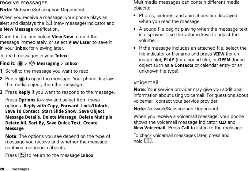 28 messagesreceive messagesNote: Network/Subscription Dependent. When you receive a message, your phone plays an alert and displays the &lt; (new message) indicator and a New Message notification.Open the flip and select View Now to read the message immediately, or select View Later to save it in your Inbox for viewing later.To read messages in your Inbox:Find it:  &gt;gMessaging &gt; Inbox  1Scroll to the message you want to read.2Press  to open the message. Your phone displays the media object, then the message.3Press Reply if you want to respond to the message.Press Options to view and select from these options: Reply with Copy, Forward, Lock/Unlock, Save To Contact, Start Slide Show, Save Object, Message Details, Delete Message, Delete Multiple, Delete All, Sort By, Save Quick Text, Create Message. Note: The options you see depend on the type of message you receive and whether the message contains multimedia objects.Press  to return to the message Inbox.Multimedia messages can contain different media objects:•Photos, pictures, and animations are displayed when you read the message.•A sound file begins playing when the message text is displayed. Use the volume keys to adjust the volume.•If the message includes an attached file, select the file indicator or filename and press VIEW (for an image file), PLAY (for a sound file), or OPEN (for an object such as a Contacts or calendar entry or an unknown file type).voicemailNote: Your service provider may give you additional information about using voicemail. For questions about voicemail, contact your service provider.Note: Network/Subscription Dependent. When you receive a voicemail message, your phone shows the voicemail message indicator w and New Voicemail. Press Call to listen to the message.To check voicemail messages later, press and hold 1.