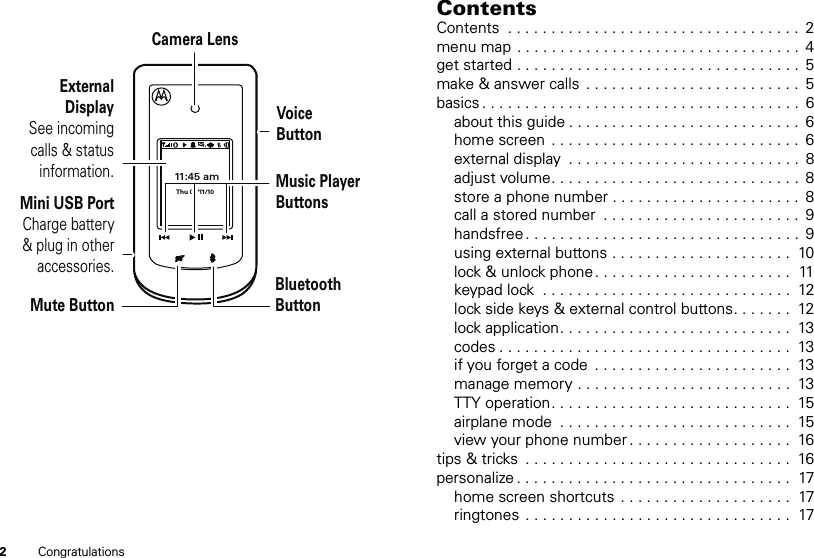 2Congratulations11:45 amThu 02/11/10External DisplaySee incoming calls &amp; status information.Mini USB PortCharge battery &amp; plug in other accessories.Camera LensVoiceButtonMusic Player ButtonsBluetoothButtonMute ButtonContentsContents  . . . . . . . . . . . . . . . . . . . . . . . . . . . . . . . . . .  2menu map . . . . . . . . . . . . . . . . . . . . . . . . . . . . . . . . .  4get started . . . . . . . . . . . . . . . . . . . . . . . . . . . . . . . . .  5make &amp; answer calls  . . . . . . . . . . . . . . . . . . . . . . . . .  5basics . . . . . . . . . . . . . . . . . . . . . . . . . . . . . . . . . . . . .  6about this guide . . . . . . . . . . . . . . . . . . . . . . . . . . .  6home screen  . . . . . . . . . . . . . . . . . . . . . . . . . . . . .  6external display  . . . . . . . . . . . . . . . . . . . . . . . . . . .  8adjust volume. . . . . . . . . . . . . . . . . . . . . . . . . . . . .  8store a phone number . . . . . . . . . . . . . . . . . . . . . .  8call a stored number  . . . . . . . . . . . . . . . . . . . . . . .  9handsfree . . . . . . . . . . . . . . . . . . . . . . . . . . . . . . . .  9using external buttons . . . . . . . . . . . . . . . . . . . . .  10lock &amp; unlock phone . . . . . . . . . . . . . . . . . . . . . . .  11keypad lock  . . . . . . . . . . . . . . . . . . . . . . . . . . . . .  12lock side keys &amp; external control buttons. . . . . . .  12lock application. . . . . . . . . . . . . . . . . . . . . . . . . . .  13codes . . . . . . . . . . . . . . . . . . . . . . . . . . . . . . . . . .  13if you forget a code  . . . . . . . . . . . . . . . . . . . . . . .  13manage memory . . . . . . . . . . . . . . . . . . . . . . . . .  13TTY operation. . . . . . . . . . . . . . . . . . . . . . . . . . . .  15airplane mode  . . . . . . . . . . . . . . . . . . . . . . . . . . .  15view your phone number . . . . . . . . . . . . . . . . . . .  16tips &amp; tricks  . . . . . . . . . . . . . . . . . . . . . . . . . . . . . . .  16personalize . . . . . . . . . . . . . . . . . . . . . . . . . . . . . . . .  17home screen shortcuts  . . . . . . . . . . . . . . . . . . . .  17ringtones  . . . . . . . . . . . . . . . . . . . . . . . . . . . . . . .  17