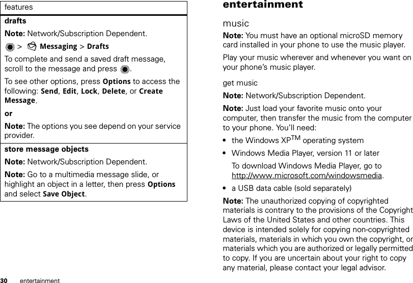 30 entertainmentdrafts Note: Network/Subscription Dependent.  &gt;  gMessaging &gt; DraftsTo complete and send a saved draft message, scroll to the message and press .To see other options, press Options to access the following: Send, Edit, Lock, Delete, or Create Message.orNote: The options you see depend on your service provider.store message objectsNote: Network/Subscription Dependent. Note: Go to a multimedia message slide, or highlight an object in a letter, then press Options and select Save Object.features entertainmentmusicNote: You must have an optional microSD memory card installed in your phone to use the music player.Play your music wherever and whenever you want on your phone’s music player.get musicNote: Network/Subscription Dependent. Note: Just load your favorite music onto your computer, then transfer the music from the computer to your phone. You’ll need:•the Windows XPTM operating system•Windows Media Player, version 11 or laterTo download Windows Media Player, go to http://www.microsoft.com/windowsmedia.•a USB data cable (sold separately)Note: The unauthorized copying of copyrighted materials is contrary to the provisions of the Copyright Laws of the United States and other countries. This device is intended solely for copying non-copyrighted materials, materials in which you own the copyright, or materials which you are authorized or legally permitted to copy. If you are uncertain about your right to copy any material, please contact your legal advisor.