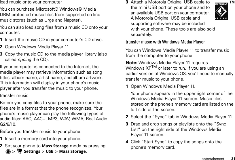 31entertainmentload music onto your computerYou can purchase Microsoft® Windows® Media DRM-protected music files from supported on-line music stores (such as Urge and Napster).You can also load song files from a music CD onto your computer:  1Insert the music CD in your computer’s CD drive.2Open Windows Media Player 11.3Copy the music CD to the media player library (also called ripping the CD).If your computer is connected to the Internet, the media player may retrieve information such as song titles, album name, artist name, and album artwork. This information will display in your phone’s music player after you transfer the music to your phone.transfer musicBefore you copy files to your phone, make sure the files are in a format that the phone recognizes. Your phone’s music player can play the following types of audio files: AAC, AAC+, MP3, WAV, WMA, Real Audio G2/8/10.Before you transfer music to your phone:  1Insert a memory card into your phone.2Set your phone to Mass Storage mode by pressing &gt;uSettings &gt; USB &gt; Mass Storage.3Attach a Motorola Original USB cable to the mini USB port on your phone and to an available USB port on your computer. A Motorola Original USB cable and supporting software may be included with your phone. These tools are also sold separately.transfer music with Windows Media PlayerYou can Windows Media Player 11 to transfer music from the computer to your phone.Note: Windows Media Player 11 requires Windows XPTM or later to run. If you are using an earlier version of Windows OS, you’ll need to manually transfer music to your phone.  1Open Windows Media Player 11.Your phone appears in the upper right corner of the Windows Media Player 11 screen. Music files stored on the phone’s memory card are listed on the left side of the screen.2Select the “Sync” tab in Windows Media Player 11.3Drag and drop songs or playlists onto the “Sync List” on the right side of the Windows Media Player 11 screen.4Click “Start Sync” to copy the songs onto the phone’s memory card.