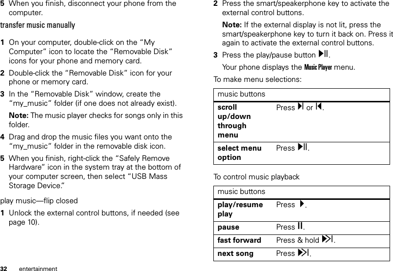 32 entertainment5When you finish, disconnect your phone from the computer.transfer music manually  1On your computer, double-click on the “My Computer” icon to locate the “Removable Disk” icons for your phone and memory card.2Double-click the “Removable Disk” icon for your phone or memory card.3In the “Removable Disk” window, create the “my_music” folder (if one does not already exist).Note: The music player checks for songs only in this folder.4Drag and drop the music files you want onto the “my_music” folder in the removable disk icon.5When you finish, right-click the “Safely Remove Hardware” icon in the system tray at the bottom of your computer screen, then select “USB Mass Storage Device.”play music—flip closed  1Unlock the external control buttons, if needed (see page 10).2Press the smart/speakerphone key to activate the external control buttons.Note: If the external display is not lit, press the smart/speakerphone key to turn it back on. Press it again to activate the external control buttons.3Press the play/pause button y.Your phone displays the Music Player menu.To make menu selections: To control music playbackmusic buttonsscroll up/down through menuPress Ï or Î.select menu optionPress y.music buttonsplay/resume playPress  Á.pause Press È.fast forward Press &amp; hold z.next song Press z.