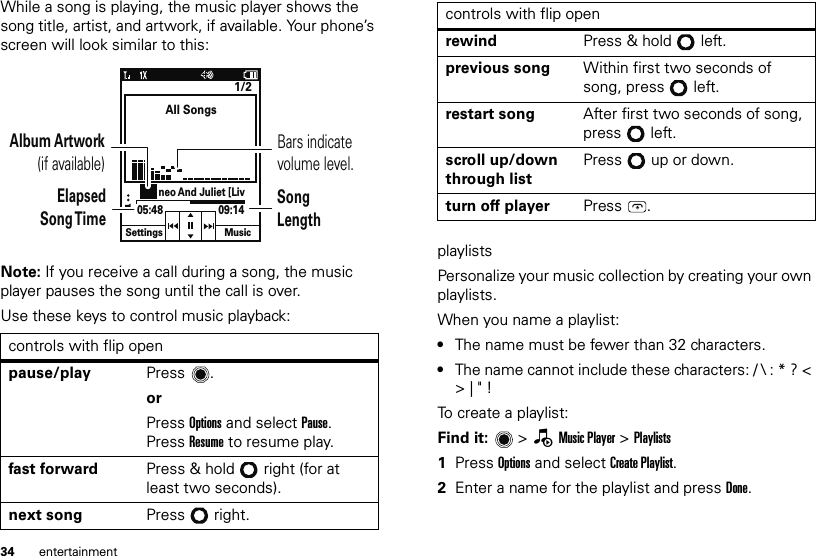 34 entertainmentWhile a song is playing, the music player shows the song title, artist, and artwork, if available. Your phone’s screen will look similar to this:Note: If you receive a call during a song, the music player pauses the song until the call is over.Use these keys to control music playback:controls with flip openpause/play Press .orPress Options and select Pause. Press Resume to resume play.fast forward Press &amp; hold right (for at least two seconds).next song Press right.All SongsSettings Music1/2neo And Juliet [Liv05:48 09:14Bars indicate volume level.Album Artwork(if available)ElapsedSong TimeSongLengthplaylistsPersonalize your music collection by creating your own playlists.When you name a playlist:•The name must be fewer than 32 characters.•The name cannot include these characters: / \ : * ? &lt; &gt; | &quot; !To create a playlist:Find it:   &gt; —Music Player &gt; Playlists  1Press Options and select Create Playlist.2Enter a name for the playlist and press Done.rewind Press &amp; hold left.previous song Within first two seconds of song, press left.restart song After first two seconds of song, press left.scroll up/down through listPress   up or down.turn off player Press .controls with flip open