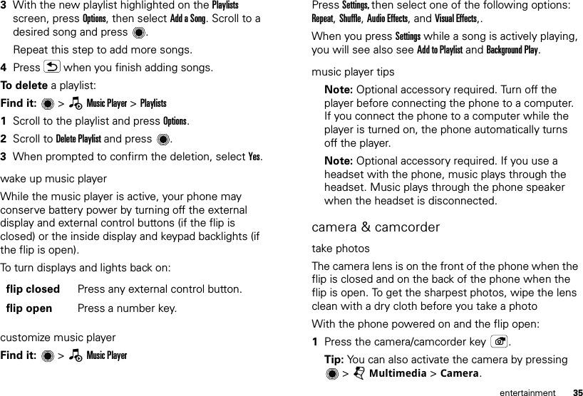 35entertainment3With the new playlist highlighted on the Playlists screen, press Options, then select Add a Song. Scroll to a desired song and press .Repeat this step to add more songs.4Press   when you finish adding songs.To delete a playlist:Find it:   &gt; —Music Player &gt; Playlists  1Scroll to the playlist and press Options.2Scroll to Delete Playlist and press .3When prompted to confirm the deletion, select Yes.wake up music playerWhile the music player is active, your phone may conserve battery power by turning off the external display and external control buttons (if the flip is closed) or the inside display and keypad backlights (if the flip is open).To turn displays and lights back on:customize music playerFind it:   &gt; —Music Playerflip closed Press any external control button.flip open Press a number key.Press Settings, then select one of the following options: Repeat, Shuffle, Audio Effects, and Visual Effects,.When you press Settings while a song is actively playing, you will see also see Add to Playlist and Background Play.music player tipsNote: Optional accessory required. Turn off the player before connecting the phone to a computer. If you connect the phone to a computer while the player is turned on, the phone automatically turns off the player.Note: Optional accessory required. If you use a headset with the phone, music plays through the headset. Music plays through the phone speaker when the headset is disconnected.camera &amp; camcordertake photosThe camera lens is on the front of the phone when the flip is closed and on the back of the phone when the flip is open. To get the sharpest photos, wipe the lens clean with a dry cloth before you take a photoWith the phone powered on and the flip open:  1Press the camera/camcorder key .Tip: You can also activate the camera by pressing &gt;jMultimedia &gt; Camera.