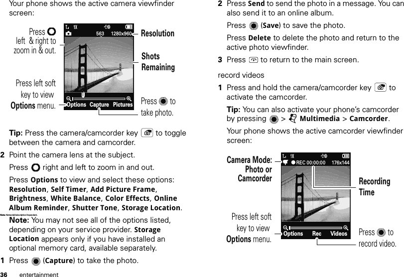 36 entertainmentYour phone shows the active camera viewfinder screen:Tip: Press the camera/camcorder key  to toggle between the camera and camcorder.2Point the camera lens at the subject.Press  right and left to zoom in and out.Press Options to view and select these options: Resolution, Self Timer, Add Picture Frame, Brightness, White Balance, Color Effects, Online Album Reminder, Shutter Tone, Storage Location.Note: Network/Subscript ion Dependent. Note: You may not see all of the options listed, depending on your service provider. Storage Location appears only if you have installed an optional memory card, available separately.1Press (Capture) to take the photo.CaptureOptions Pictures563 1280x960Press       to take photo.ResolutionPress left softkey to view Options menu.ShotsRemainingPress      left  &amp; right tozoom in &amp; out.2Press Send to send the photo in a message. You can also send it to an online album.Press (Save) to save the photo.Press Delete to delete the photo and return to the active photo viewfinder.3Press  to return to the main screen.record videos  1Press and hold the camera/camcorder key  to activate the camcorder.Tip: You can also activate your phone’s camcorder by pressing  &gt; jMultimedia &gt; Camcorder.Your phone shows the active camcorder viewfinder screen:RecOptions VideosREC 00:00:00 176x144Press left softkey to view Options menu.Camera Mode:Photo orCamcorderPress       to record video.Recording Time