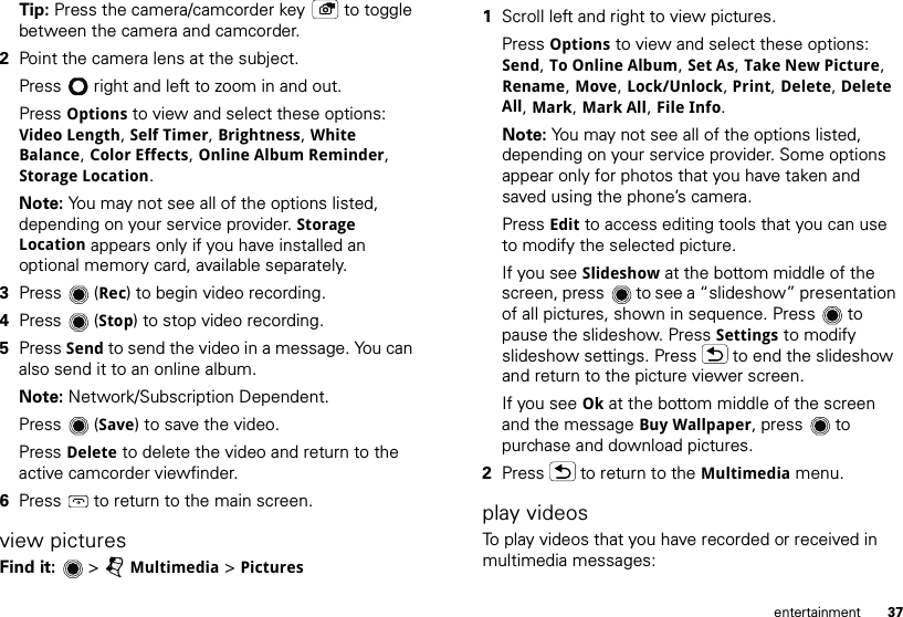 37entertainmentTip: Press the camera/camcorder key  to toggle between the camera and camcorder.2Point the camera lens at the subject.Press  right and left to zoom in and out.Press Options to view and select these options: Video Length, Self Timer, Brightness, White Balance, Color Effects, Online Album Reminder, Storage Location.Note: You may not see all of the options listed, depending on your service provider. Storage Location appears only if you have installed an optional memory card, available separately.3Press (Rec) to begin video recording.4Press (Stop) to stop video recording.5Press Send to send the video in a message. You can also send it to an online album. Note: Network/Subscription Dependent. Press (Save) to save the video.Press Delete to delete the video and return to the active camcorder viewfinder.6Press  to return to the main screen.view picturesFind it:   &gt; jMultimedia &gt; Pictures  1Scroll left and right to view pictures. Press Options to view and select these options: Send, To Online Album, Set As, Take New Picture, Rename, Move, Lock/Unlock, Print, Delete, Delete All, Mark, Mark All, File Info.Note: You may not see all of the options listed, depending on your service provider. Some options appear only for photos that you have taken and saved using the phone’s camera.Press Edit to access editing tools that you can use to modify the selected picture.If you see Slideshow at the bottom middle of the screen, press  to see a “slideshow” presentation of all pictures, shown in sequence. Press  to pause the slideshow. Press Settings to modify slideshow settings. Press  to end the slideshow and return to the picture viewer screen.If you see Ok at the bottom middle of the screen and the message Buy Wallpaper, press  to purchase and download pictures.2Press  to return to the Multimedia menu.play videosTo play videos that you have recorded or received in multimedia messages: