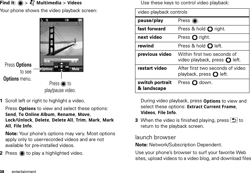 38 entertainmentFind it:   &gt; jMultimedia &gt; VideosYour phone shows the video playback screen:  1Scroll left or right to highlight a video.Press Options to view and select these options: Send, To Online Album, Rename, Move, Lock/Unlock, Delete, Delete All, Trim, Mark, Mark All, File Info.Note: Your phone’s options may vary. Most options apply only to user-recorded videos and are not available for pre-installed videos.2Press  to play a highlighted video.05:48 09:14Press       toplay/pause video.Press Optionsto seeOptions menu.Options Mute1/21/20201101013a0201101013aUse these keys to control video playback:During video playback, press Options to view and select these options: Extract Current Frame, Videos, File Info.3When the video is finished playing, press  to return to the playback screen.launch browserNote: Network/Subscription Dependent.Use your phone’s browser to surf your favorite Web sites, upload videos to a video blog, and download files video playback controlspause/play Press .fast forward Press &amp; hold right.next video Press right.rewind Press &amp; hold left.previous video Within first two seconds of video playback, press left.restart video After first two seconds of video playback, press left.switch portrait &amp; landscapePress  down.