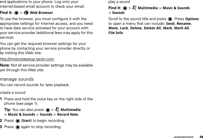 39entertainmentand applications to your phone. Log onto your internet-based email account to check your email.Find it:   &gt; EWeb BrowserTo use the browser, you must configure it with the appropriate settings for Internet access, and you need to have data service activated for your account with your service provider (additional fees may apply for this service).You can get the required browser settings for your phone by contacting your service provider directly or by visiting this Web site:http://motorolasetup.tarsin.comNote: Not all service provider settings may be available yet through this Web site.manage soundsYou can record sounds for later playback.create a sound  1Press and hold the voice key on the right side of the phone (see page 1).Tip: You can also press   &gt; jMultimedia &gt;Music &amp; Sounds &gt; Sounds &gt; Record New.2Press (Start) to begin recording.3Press  again to stop recording. play a soundFind it:   &gt; jMultimedia &gt; Music &amp; Sounds &gt;SoundsScroll to the sound title and press . Press Options to open a menu that can include: Send, Rename, Move, Lock, Delete, Delete All, Mark, Mark All, File Info.