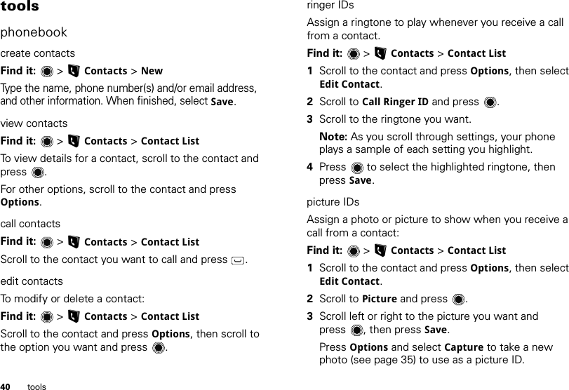 40 toolstoolsphonebookcreate contactsFind it:   &gt; LContacts &gt; NewType the name, phone number(s) and/or email address, and other information. When finished, select Save.view contactsFind it:   &gt; LContacts &gt; Contact ListTo view details for a contact, scroll to the contact and press .For other options, scroll to the contact and press Options.call contactsFind it:   &gt; LContacts &gt; Contact ListScroll to the contact you want to call and press .edit contactsTo modify or delete a contact:Find it:  &gt;LContacts &gt; Contact ListScroll to the contact and press Options, then scroll to the option you want and press .ringer IDsAssign a ringtone to play whenever you receive a call from a contact.Find it:  &gt;LContacts &gt; Contact List  1Scroll to the contact and press Options, then select Edit Contact. 2Scroll to Call Ringer ID and press . 3Scroll to the ringtone you want.Note: As you scroll through settings, your phone plays a sample of each setting you highlight.4Press  to select the highlighted ringtone, then press Save.picture IDsAssign a photo or picture to show when you receive a call from a contact:Find it:  &gt;LContacts &gt; Contact List  1Scroll to the contact and press Options, then select Edit Contact. 2Scroll to Picture and press . 3Scroll left or right to the picture you want and press , then press Save.Press Options and select Capture to take a new photo (see page 35) to use as a picture ID.