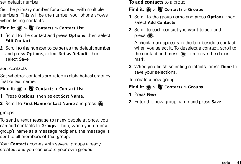 41toolsset default numberSet the primary number for a contact with multiple numbers. This will be the number your phone shows when listing contacts.Find it:  &gt;LContacts &gt; Contact List  1Scroll to the contact and press Options, then select Edit Contact.2Scroll to the number to be set as the default number and press Options, select Set as Default, then select Save.sort contactsSet whether contacts are listed in alphabetical order by first or last name:Find it:  &gt;LContacts &gt; Contact List  1Press Options, then select Sort Name.2Scroll to First Name or Last Name and press .groupsTo send a text message to many people at once, you can add contacts to Groups. Then, when you enter a group’s name as a message recipient, the message is sent to all members of that group.Yo ur   Contacts comes with several groups already created, and you can create your own groups.To add contacts to a group:Find it:  &gt;LContacts &gt; Groups  1Scroll to the group name and press Options, then select Add Contacts.2Scroll to each contact you want to add and press . A check mark appears in the box beside a contact when you select it. To deselect a contact, scroll to the contact and press  to remove the check mark.3When you finish selecting contacts, press Done to save your selections.To create a new group:Find it:  &gt;LContacts &gt; Groups  1Press New.2Enter the new group name and press Save.