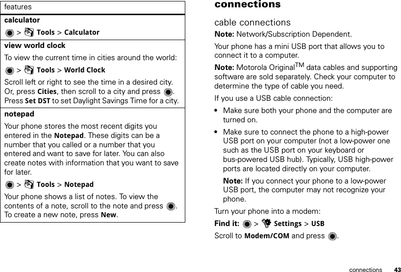 43connectionscalculator  &gt; mTools &gt; Calculatorview world clock To view the current time in cities around the world: &gt; mTools &gt; World ClockScroll left or right to see the time in a desired city. Or, press Cities, then scroll to a city and press . Press Set DST to set Daylight Savings Time for a city. notepad Your phone stores the most recent digits you entered in the Notepad. These digits can be a number that you called or a number that you entered and want to save for later. You can also create notes with information that you want to save for later. &gt; mTools &gt; NotepadYour phone shows a list of notes. To view the contents of a note, scroll to the note and press . To create a new note, press New. features connectionscable connectionsNote: Network/Subscription Dependent.Your phone has a mini USB port that allows you to connect it to a computer.Note: Motorola OriginalTM data cables and supporting software are sold separately. Check your computer to determine the type of cable you need.If you use a USB cable connection:•Make sure both your phone and the computer are turned on.•Make sure to connect the phone to a high-power USB port on your computer (not a low-power one such as the USB port on your keyboard or bus-powered USB hub). Typically, USB high-power ports are located directly on your computer.Note: If you connect your phone to a low-power USB port, the computer may not recognize your phone.Turn your phone into a modem:Find it:   &gt; uSettings &gt; USB Scroll to Modem/COM and press .