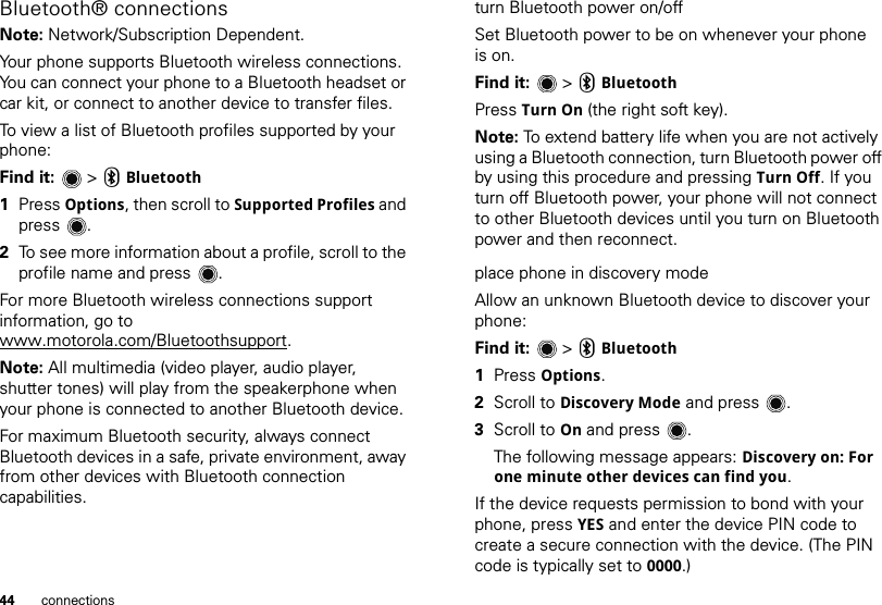 44 connectionsBluetooth® connectionsNote: Network/Subscription Dependent.Your phone supports Bluetooth wireless connections. You can connect your phone to a Bluetooth headset or car kit, or connect to another device to transfer files.To view a list of Bluetooth profiles supported by your phone:Find it:   &gt; CBluetooth  1Press Options, then scroll to Supported Profiles and press .2To see more information about a profile, scroll to the profile name and press .For more Bluetooth wireless connections support information, go to www.motorola.com/Bluetoothsupport.Note: All multimedia (video player, audio player, shutter tones) will play from the speakerphone when your phone is connected to another Bluetooth device.For maximum Bluetooth security, always connect Bluetooth devices in a safe, private environment, away from other devices with Bluetooth connection capabilities. turn Bluetooth power on/offSet Bluetooth power to be on whenever your phone is on.Find it:   &gt; CBluetoothPress Turn On (the right soft key).Note: To extend battery life when you are not actively using a Bluetooth connection, turn Bluetooth power off by using this procedure and pressing Turn Off. If you turn off Bluetooth power, your phone will not connect to other Bluetooth devices until you turn on Bluetooth power and then reconnect.place phone in discovery modeAllow an unknown Bluetooth device to discover your phone:Find it:   &gt; CBluetooth  1Press Options.2Scroll to Discovery Mode and press .3Scroll to On and press .The following message appears: Discovery on: For one minute other devices can find you.If the device requests permission to bond with your phone, press YES and enter the device PIN code to create a secure connection with the device. (The PIN code is typically set to 0000.)