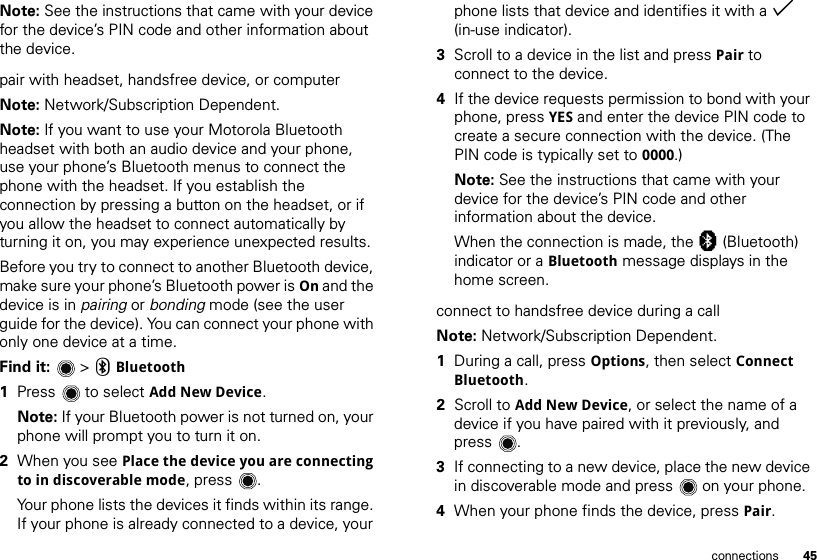 45connectionsNote: See the instructions that came with your device for the device’s PIN code and other information about the device.pair with headset, handsfree device, or computerNote: Network/Subscription Dependent.Note: If you want to use your Motorola Bluetooth headset with both an audio device and your phone, use your phone’s Bluetooth menus to connect the phone with the headset. If you establish the connection by pressing a button on the headset, or if you allow the headset to connect automatically by turning it on, you may experience unexpected results. Before you try to connect to another Bluetooth device, make sure your phone’s Bluetooth power is On and the device is in pairing or bonding mode (see the user guide for the device). You can connect your phone with only one device at a time.Find it:   &gt; CBluetooth  1Press  to select Add New Device.Note: If your Bluetooth power is not turned on, your phone will prompt you to turn it on.2When you see Place the device you are connecting to in discoverable mode, press .Your phone lists the devices it finds within its range. If your phone is already connected to a device, your phone lists that device and identifies it with a % (in-use indicator).3Scroll to a device in the list and press Pair to connect to the device.4If the device requests permission to bond with your phone, press YES and enter the device PIN code to create a secure connection with the device. (The PIN code is typically set to 0000.)Note: See the instructions that came with your device for the device’s PIN code and other information about the device.When the connection is made, the à (Bluetooth) indicator or a Bluetooth message displays in the home screen.connect to handsfree device during a callNote: Network/Subscription Dependent.  1During a call, press Options, then select Connect Bluetooth.2Scroll to Add New Device, or select the name of a device if you have paired with it previously, and press .3If connecting to a new device, place the new device in discoverable mode and press  on your phone.4When your phone finds the device, press Pair.