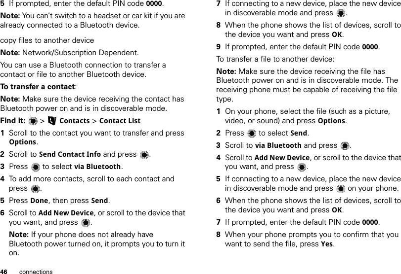 46 connections5If prompted, enter the default PIN code 0000.Note: You can’t switch to a headset or car kit if you are already connected to a Bluetooth device.copy files to another deviceNote: Network/Subscription Dependent.You can use a Bluetooth connection to transfer a contact or file to another Bluetooth device. To transfer a contact:Note: Make sure the device receiving the contact has Bluetooth power on and is in discoverable mode.Find it:  &gt;LContacts &gt; Contact List  1Scroll to the contact you want to transfer and press Options.2Scroll to Send Contact Info and press .3Press  to select via Bluetooth.4To add more contacts, scroll to each contact and press .5Press Done, then press Send.6Scroll to Add New Device, or scroll to the device that you want, and press .Note: If your phone does not already have Bluetooth power turned on, it prompts you to turn it on.7If connecting to a new device, place the new device in discoverable mode and press .8When the phone shows the list of devices, scroll to the device you want and press OK.9If prompted, enter the default PIN code 0000.To transfer a file to another device:Note: Make sure the device receiving the file has Bluetooth power on and is in discoverable mode. The receiving phone must be capable of receiving the file type.  1On your phone, select the file (such as a picture, video, or sound) and press Options.2Press  to select Send.3Scroll to via Bluetooth and press .4Scroll to Add New Device, or scroll to the device that you want, and press .5If connecting to a new device, place the new device in discoverable mode and press  on your phone.6When the phone shows the list of devices, scroll to the device you want and press OK.7If prompted, enter the default PIN code 0000.8When your phone prompts you to confirm that you want to send the file, press Yes.