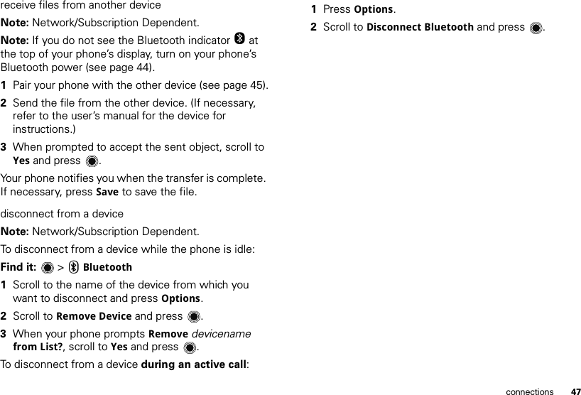 47connectionsreceive files from another deviceNote: Network/Subscription Dependent.Note: If you do not see the Bluetooth indicator O at the top of your phone’s display, turn on your phone’s Bluetooth power (see page 44).  1Pair your phone with the other device (see page 45).2Send the file from the other device. (If necessary, refer to the user’s manual for the device for instructions.)3When prompted to accept the sent object, scroll to Yes and press .Your phone notifies you when the transfer is complete. If necessary, press Save to save the file.disconnect from a deviceNote: Network/Subscription Dependent.To disconnect from a device while the phone is idle:Find it:   &gt; CBluetooth  1Scroll to the name of the device from which you want to disconnect and press Options.2Scroll to Remove Device and press .3When your phone prompts Remove devicename from List?, scroll to Yes and press .To disconnect from a device during an active call:  1Press Options.2Scroll to Disconnect Bluetooth and press .