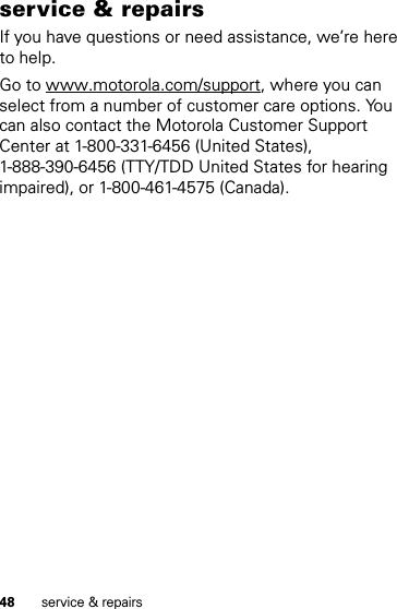 48 service &amp; repairsservice &amp; repairsIf you have questions or need assistance, we’re here to help.Go to www.motorola.com/support, where you can select from a number of customer care options. You can also contact the Motorola Customer Support Center at 1-800-331-6456 (United States), 1-888-390-6456 (TTY/TDD United States for hearing impaired), or 1-800-461-4575 (Canada).