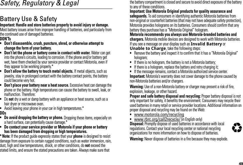 49Safety, Regulatory &amp; LegalBattery Use &amp; SafetyBatter y Use &amp; SafetyImportant: Handle and store batteries properly to avoid injury or damage. Most battery issues arise from improper handling of batteries, and particularly from the continued use of damaged batteries.DON’Ts• Don’t disassemble, crush, puncture, shred, or otherwise attempt to change the form of your battery.• Don’t let the phone or battery come in contact with water. Water can get into the phone’s circuits, leading to corrosion. If the phone and/or battery get wet, have them checked by your service provider or contact Motorola, even if they appear to be working properly.*• Don’t allow the battery to touch metal objects. If metal objects, such as jewelry, stay in prolonged contact with the battery contact points, the battery could become very hot.• Don’t place your battery near a heat source. Excessive heat can damage the phone or the battery. High temperatures can cause the battery to swell, leak, or malfunction. Therefore:•Do not dry a wet or damp battery with an appliance or heat source, such as a hair dryer or microwave oven.•Avoid leaving your phone in your car in high temperatures.*DOs• Do avoid dropping the battery or phone. Dropping these items, especially on a hard surface, can potentially cause damage.*• Do contact your service provider or Motorola if your phone or battery has been damaged from dropping or high temperatures.* Note: If the product guide expressly states that your phone is designed to resist damage from exposure to certain rugged conditions, such as water immersion, rain, dust, high and low temperatures, shock, or other conditions, do not exceed the stated limits, and ensure the stated precautions are taken. Always make sure that the battery compartment is closed and secure to avoid direct exposure of the battery to any of these conditions.Important: Use Motorola Original products for quality assurance and safeguards. To aid consumers in identifying authentic Motorola batteries from non-original or counterfeit batteries (that may not have adequate safety protection), Motorola provides holograms on its batteries. Consumers should confirm that any battery they purchase has a “Motorola Original” hologram.Motorola recommends you always use Motorola-branded batteries and chargers. Motorola mobile devices are designed to work with Motorola batteries. If you see a message on your display such as Invalid Battery or Unable to Charge, take the following steps:•Remove the battery and inspect it to confirm that it has a “Motorola Original” hologram;•If there is no hologram, the battery is not a Motorola battery;•If there is a hologram, replace the battery and retry charging it;•If the message remains, contact a Motorola authorized service center.Important: Motorola’s warranty does not cover damage to the phone caused by non-Motorola batteries and/or chargers.Warning: Use of a non-Motorola battery or charger may present a risk of fire, explosion, leakage, or other hazard.Proper and safe battery disposal and recycling: Proper battery disposal is not only important for safety, it benefits the environment. Consumers may recycle their used batteries in many retail or service provider locations. Additional information on proper disposal and recycling may be found on the Web:•www.motorola.com/recycling•www.rbrc.org/call2recycle/ (in English only)Disposal: Promptly dispose of used batteries in accordance with local regulations. Contact your local recycling center or national recycling organizations for more information on how to dispose of batteries.Warning: Never dispose of batteries in a fire because they may explode.032375o