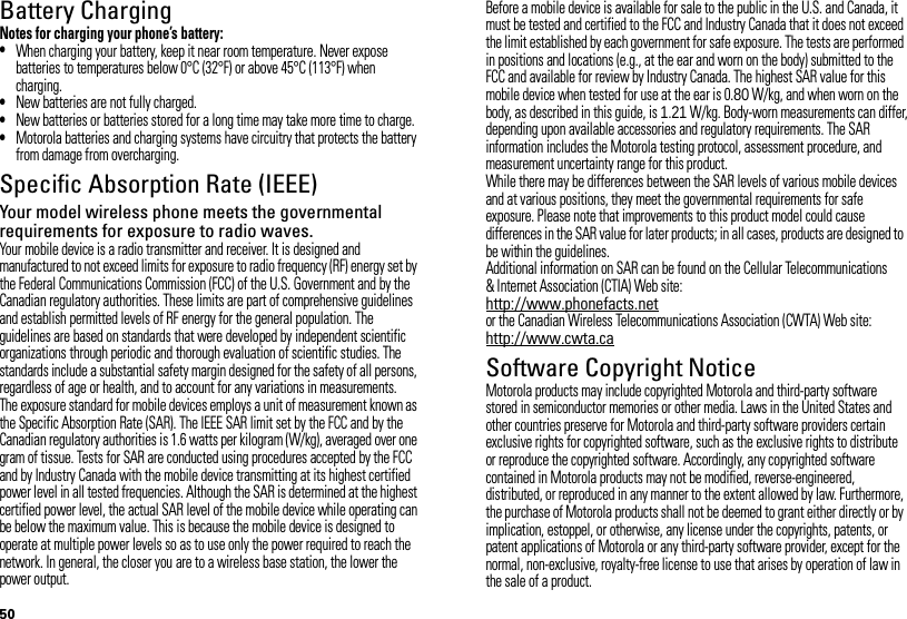 50Battery ChargingBatter y ChargingNotes for charging your phone’s battery:•When charging your battery, keep it near room temperature. Never expose batteries to temperatures below 0°C (32°F) or above 45°C (113°F) when charging.•New batteries are not fully charged.•New batteries or batteries stored for a long time may take more time to charge.•Motorola batteries and charging systems have circuitry that protects the battery from damage from overcharging.Specific Absorption Rate (IEEE)SAR (IEEE)Your model wireless phone meets the governmental requirements for exposure to radio waves.Your mobile device is a radio transmitter and receiver. It is designed and manufactured to not exceed limits for exposure to radio frequency (RF) energy set by the Federal Communications Commission (FCC) of the U.S. Government and by the Canadian regulatory authorities. These limits are part of comprehensive guidelines and establish permitted levels of RF energy for the general population. The guidelines are based on standards that were developed by independent scientific organizations through periodic and thorough evaluation of scientific studies. The standards include a substantial safety margin designed for the safety of all persons, regardless of age or health, and to account for any variations in measurements.The exposure standard for mobile devices employs a unit of measurement known as the Specific Absorption Rate (SAR). The IEEE SAR limit set by the FCC and by the Canadian regulatory authorities is 1.6 watts per kilogram (W/kg), averaged over one gram of tissue. Tests for SAR are conducted using procedures accepted by the FCC and by Industry Canada with the mobile device transmitting at its highest certified power level in all tested frequencies. Although the SAR is determined at the highest certified power level, the actual SAR level of the mobile device while operating can be below the maximum value. This is because the mobile device is designed to operate at multiple power levels so as to use only the power required to reach the network. In general, the closer you are to a wireless base station, the lower the power output.Before a mobile device is available for sale to the public in the U.S. and Canada, it must be tested and certified to the FCC and Industry Canada that it does not exceed the limit established by each government for safe exposure. The tests are performed in positions and locations (e.g., at the ear and worn on the body) submitted to the FCC and available for review by Industry Canada. The highest SAR value for this mobile device when tested for use at the ear is 0.80 W/kg, and when worn on the body, as described in this guide, is 1.21 W/kg. Body-worn measurements can differ, depending upon available accessories and regulatory requirements. The SAR information includes the Motorola testing protocol, assessment procedure, and measurement uncertainty range for this product.While there may be differences between the SAR levels of various mobile devices and at various positions, they meet the governmental requirements for safe exposure. Please note that improvements to this product model could cause differences in the SAR value for later products; in all cases, products are designed to be within the guidelines.Additional information on SAR can be found on the Cellular Telecommunications &amp; Internet Association (CTIA) Web site:http://www.phonefacts.netor the Canadian Wireless Telecommunications Association (CWTA) Web site:http://www.cwta.caSoftware Copyright NoticeSoftware Copyright NoticeMotorola products may include copyrighted Motorola and third-party software stored in semiconductor memories or other media. Laws in the United States and other countries preserve for Motorola and third-party software providers certain exclusive rights for copyrighted software, such as the exclusive rights to distribute or reproduce the copyrighted software. Accordingly, any copyrighted software contained in Motorola products may not be modified, reverse-engineered, distributed, or reproduced in any manner to the extent allowed by law. Furthermore, the purchase of Motorola products shall not be deemed to grant either directly or by implication, estoppel, or otherwise, any license under the copyrights, patents, or patent applications of Motorola or any third-party software provider, except for the normal, non-exclusive, royalty-free license to use that arises by operation of law in the sale of a product.