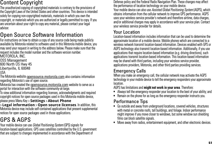 51Content CopyrightContent  CopyrightThe unauthorized copying of copyrighted materials is contrary to the provisions of the Copyright Laws of the United States and other countries. This device is intended solely for copying non-copyrighted materials, materials in which you own the copyright, or materials which you are authorized or legally permitted to copy. If you are uncertain about your right to copy any material, please contact your legal advisor.Open Source Software InformationOSS InformationFor instructions on how to obtain a copy of any source code being made publicly available by Motorola related to software used in this Motorola mobile device, you may send your request in writing to the address below. Please make sure that the request includes the model number and the software version number.MOTOROLA, INC.OSS Management600 North US Hwy 45Libertyville, IL 60048USAThe Motorola website opensource.motorola.com also contains information regarding Motorola&apos;s use of open source.Motorola has created the opensource.motorola.com website to serve as a portal for interaction with the software community-at-large.To view additional information regarding licenses, acknowledgments and required copyright notices for open source packages used in this Motorola mobile device, please press Menu Key &gt;Settings &gt;About Phone &gt;Legal information &gt;Open source licenses. In addition, this Motorola device may include self-contained applications that present supplemental notices for open source packages used in those applications.GPS &amp; AGPSGPS &amp; AGPSYour mobile device can use Global Positioning System (GPS) signals for location-based applications. GPS uses satellites controlled by the U.S. government that are subject to changes implemented in accordance with the Department of Defense policy and the Federal Radio Navigation Plan. These changes may affect the performance of location technology on your mobile device.Your mobile device can also use Assisted Global Positioning System (AGPS), which obtains information from the cellular network to improve GPS performance. AGPS uses your wireless service provider&apos;s network and therefore airtime, data charges, and/or additional charges may apply in accordance with your service plan. Contact your wireless service provider for details.Your LocationLocation-based information includes information that can be used to determine the approximate location of a mobile device. Mobile phones which are connected to a wireless network transmit location-based information. Devices enabled with GPS or AGPS technology also transmit location-based information. Additionally, if you use applications that require location-based information (e.g. driving directions), such applications transmit location-based information. This location-based information may be shared with third parties, including your wireless service provider, applications providers, Motorola, and other third parties providing services.Emergency CallsWhen you make an emergency call, the cellular network may activate the AGPS technology in your mobile device to tell the emergency responders your approximate location.AGPS has limitations and might not work in your area. Therefore:•Always tell the emergency responder your location to the best of your ability; and•Remain on the phone for as long as the emergency responder instructs you.Performance Tips•Go outside and away from underground locations, covered vehicles, structures with metal or concrete roofs, tall buildings, and foliage. Indoor performance might improve if you move closer to windows, but some window sun shielding films can block satellite signals.•Move away from radios, entertainment equipment, and other electronic devices.