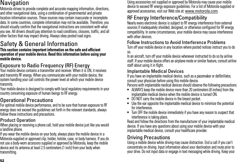 52NavigationNavigationMotorola strives to provide complete and accurate mapping information, directions, and other navigational data, using a combination of governmental and private location information sources. These sources may contain inaccurate or incomplete data. In some countries, complete information may not be available. Therefore, you should visually confirm that the navigational instructions are consistent with what you see. All drivers should pay attention to road conditions, closures, traffic, and all other factors that may impact driving. Always obey posted road signs.Safety &amp; General InformationSafety InformationThis section contains important information on the safe and efficient operation of your mobile device. Read this information before using your mobile device.Exposure to Radio Frequency (RF) EnergyYour mobile device contains a transmitter and receiver. When it is ON, it receives and transmits RF energy. When you communicate with your mobile device, the system handling your call controls the power level at which your mobile device transmits.Your mobile device is designed to comply with local regulatory requirements in your country concerning exposure of human beings to RF energy.Operational PrecautionsFor optimal mobile device performance, and to be sure that human exposure to RF energy does not exceed the guidelines set forth in the relevant standards, always follow these instructions and precautions.Product OperationWhen placing or receiving a phone call, hold your mobile device just like you would a landline phone.If you wear the mobile device on your body, always place the mobile device in a Motorola-supplied or approved clip, holder, holster, case, or body harness. If you do not use a body-worn accessory supplied or approved by Motorola, keep the mobile device and its antenna at least 2.5 centimeters (1 inch) from your body when transmitting.Using accessories not supplied or approved by Motorola may cause your mobile device to exceed RF energy exposure guidelines. For a list of Motorola-supplied or approved accessories, visit our Web site at: www.motorola.com.RF Energy Interference/CompatibilityNearly every electronic device is subject to RF energy interference from external sources if inadequately shielded, designed, or otherwise configured for RF energy compatibility. In some circumstances, your mobile device may cause interference with other devices.Follow Instructions to Avoid Interference ProblemsTurn off your mobile device in any location where posted notices instruct you to do so.In an aircraft, turn off your mobile device whenever instructed to do so by airline staff. If your mobile device offers an airplane mode or similar feature, consult airline staff about using it in flight.Implantable Medical DevicesIf you have an implantable medical device, such as a pacemaker or defibrillator, consult your physician before using this mobile device.Persons with implantable medical devices should observe the following precautions:•ALWAYS keep the mobile device more than 20 centimeters (8 inches) from the implantable medical device when the mobile device is turned ON.•DO NOT carry the mobile device in the breast pocket.•Use the ear opposite the implantable medical device to minimize the potential for interference.•Turn OFF the mobile device immediately if you have any reason to suspect that interference is taking place.Read and follow the directions from the manufacturer of your implantable medical device. If you have any questions about using your mobile device with your implantable medical device, consult your healthcare provider.Driving PrecautionsUsing a mobile device while driving may cause distraction. End a call if you can’t concentrate on driving. Input information about your destination and route prior to your drive. Do not input data or engage in text messaging while driving. Keep your 