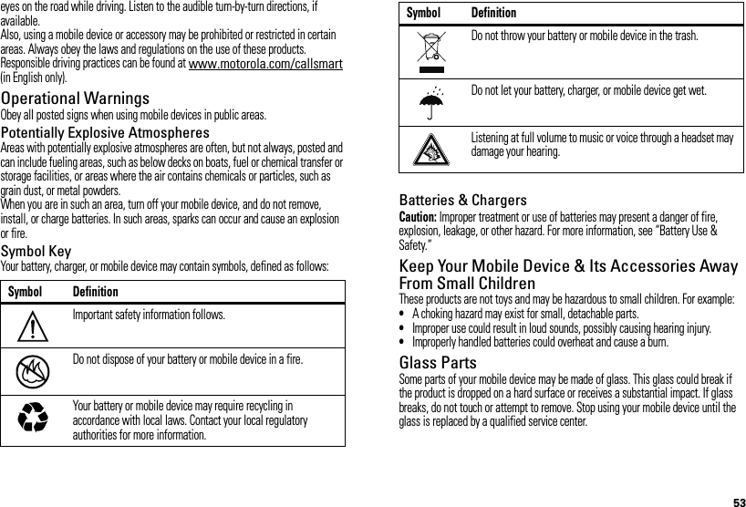 53eyes on the road while driving. Listen to the audible turn-by-turn directions, if available.Also, using a mobile device or accessory may be prohibited or restricted in certain areas. Always obey the laws and regulations on the use of these products.Responsible driving practices can be found at www.motorola.com/callsmart (in English only).Operational WarningsObey all posted signs when using mobile devices in public areas.Potentially Explosive AtmospheresAreas with potentially explosive atmospheres are often, but not always, posted and can include fueling areas, such as below decks on boats, fuel or chemical transfer or storage facilities, or areas where the air contains chemicals or particles, such as grain dust, or metal powders.When you are in such an area, turn off your mobile device, and do not remove, install, or charge batteries. In such areas, sparks can occur and cause an explosion or fire.Symbol KeyYour battery, charger, or mobile device may contain symbols, defined as follows:Symbol DefinitionImportant safety information follows.Do not dispose of your battery or mobile device in a fire.Your battery or mobile device may require recycling in accordance with local laws. Contact your local regulatory authorities for more information.032374o032376o032375oBatteries &amp; ChargersCaution: Improper treatment or use of batteries may present a danger of fire, explosion, leakage, or other hazard. For more information, see “Battery Use &amp; Safety.”Keep Your Mobile Device &amp; Its Accessories Away From Small ChildrenThese products are not toys and may be hazardous to small children. For example:•A choking hazard may exist for small, detachable parts.•Improper use could result in loud sounds, possibly causing hearing injury.•Improperly handled batteries could overheat and cause a burn.Glass PartsSome parts of your mobile device may be made of glass. This glass could break if the product is dropped on a hard surface or receives a substantial impact. If glass breaks, do not touch or attempt to remove. Stop using your mobile device until the glass is replaced by a qualified service center.Do not throw your battery or mobile device in the trash.Do not let your battery, charger, or mobile device get wet.Listening at full volume to music or voice through a headset may damage your hearing.Symbol Definition