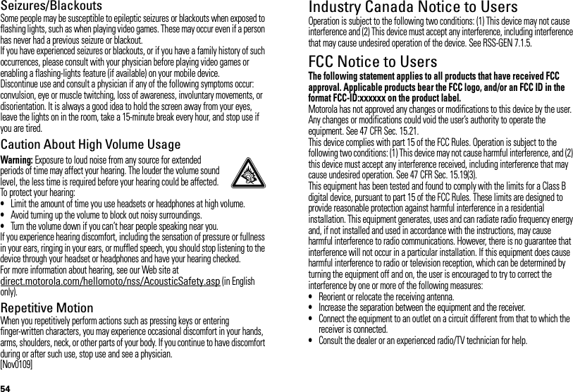 54Seizures/BlackoutsSome people may be susceptible to epileptic seizures or blackouts when exposed to flashing lights, such as when playing video games. These may occur even if a person has never had a previous seizure or blackout.If you have experienced seizures or blackouts, or if you have a family history of such occurrences, please consult with your physician before playing video games or enabling a flashing-lights feature (if available) on your mobile device.Discontinue use and consult a physician if any of the following symptoms occur: convulsion, eye or muscle twitching, loss of awareness, involuntary movements, or disorientation. It is always a good idea to hold the screen away from your eyes, leave the lights on in the room, take a 15-minute break every hour, and stop use if you are tired.Caution About High Volume UsageWarning: Exposure to loud noise from any source for extended periods of time may affect your hearing. The louder the volume sound level, the less time is required before your hearing could be affected. To protect your hearing:•Limit the amount of time you use headsets or headphones at high volume.•Avoid turning up the volume to block out noisy surroundings.•Turn the volume down if you can’t hear people speaking near you.If you experience hearing discomfort, including the sensation of pressure or fullness in your ears, ringing in your ears, or muffled speech, you should stop listening to the device through your headset or headphones and have your hearing checked.For more information about hearing, see our Web site at direct.motorola.com/hellomoto/nss/AcousticSafety.asp (in English only).Repetitive MotionWhen you repetitively perform actions such as pressing keys or entering finger-written characters, you may experience occasional discomfort in your hands, arms, shoulders, neck, or other parts of your body. If you continue to have discomfort during or after such use, stop use and see a physician.[Nov0109]Industry Canada Notice to UsersIndust ry Cana da NoticeOperation is subject to the following two conditions: (1) This device may not cause interference and (2) This device must accept any interference, including interference that may cause undesired operation of the device. See RSS-GEN 7.1.5.FCC Notice to UsersFCC NoticeThe following statement applies to all products that have received FCC approval. Applicable products bear the FCC logo, and/or an FCC ID in the format FCC-ID:xxxxxx on the product label.Motorola has not approved any changes or modifications to this device by the user. Any changes or modifications could void the user’s authority to operate the equipment. See 47 CFR Sec. 15.21.This device complies with part 15 of the FCC Rules. Operation is subject to the following two conditions: (1) This device may not cause harmful interference, and (2) this device must accept any interference received, including interference that may cause undesired operation. See 47 CFR Sec. 15.19(3).This equipment has been tested and found to comply with the limits for a Class B digital device, pursuant to part 15 of the FCC Rules. These limits are designed to provide reasonable protection against harmful interference in a residential installation. This equipment generates, uses and can radiate radio frequency energy and, if not installed and used in accordance with the instructions, may cause harmful interference to radio communications. However, there is no guarantee that interference will not occur in a particular installation. If this equipment does cause harmful interference to radio or television reception, which can be determined by turning the equipment off and on, the user is encouraged to try to correct the interference by one or more of the following measures:•Reorient or relocate the receiving antenna.•Increase the separation between the equipment and the receiver.•Connect the equipment to an outlet on a circuit different from that to which the receiver is connected.•Consult the dealer or an experienced radio/TV technician for help.
