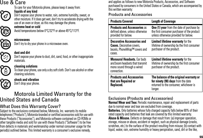 55Use &amp; CareUse &amp; CareTo care for your Motorola phone, please keep it away from:liquids of any kindDon’t expose your phone to water, rain, extreme humidity, sweat, or other moisture. If it does get wet, don’t try to accelerate drying with the use of an oven or dryer, as this may damage the phone.extreme heat or coldAvoid temperatures below 0°C/32°F or above 45°C/113°F.microwavesDon’t try to dry your phone in a microwave oven.dust and dirtDon’t expose your phone to dust, dirt, sand, food, or other inappropriate materials.cleaning solutionsTo clean your phone, use only a dry soft cloth. Don’t use alcohol or other cleaning solutions.shock and vibrationDon’t drop your phone.Motorola Limited Warranty for the United States and CanadaWa rr a n t yWhat Does this Warranty Cover?Subject to the exclusions contained below, Motorola, Inc. warrants its mobile telephones (“Products”), Motorola-branded or certified accessories sold for use with these Products (“Accessories”), and Motorola software contained on CD-ROMs or other tangible media and sold for use with these Products (“Software”) to be free from defects in materials and workmanship under normal consumer usage for the period(s) outlined below. This limited warranty is a consumer&apos;s exclusive remedy, and applies as follows to new Motorola Products, Accessories, and Software purchased by consumers in the United States or Canada, which are accompanied by this written warranty:Products and AccessoriesExclusions (Products and Accessories)Normal Wear and Tear. Periodic maintenance, repair and replacement of parts due to normal wear and tear are excluded from coverage.Batteries. Only batteries whose fully charged capacity falls below 80% of their rated capacity and batteries that leak are covered by this limited warranty.Abuse &amp; Misuse. Defects or damage that result from: (a) improper operation, storage, misuse or abuse, accident or neglect, such as physical damage (cracks, scratches, etc.) to the surface of the product resulting from misuse; (b) contact with liquid, water, rain, extreme humidity or heavy perspiration, sand, dirt or the like, Products Covered Length of CoverageProducts and Accessories as defined above, unless otherwise provided for below.One (1) year from the date of purchase by the first consumer purchaser of the product unless otherwise provided for below.Decorative Accessories and Cases. Decorative covers, bezels, PhoneWrap™ covers and cases.Limited lifetime warranty for the lifetime of ownership by the first consumer purchaser of the product.Monaural Headsets. Ear buds and boom headsets that transmit mono sound through a wired connection.Limited lifetime warranty for the lifetime of ownership by the first consumer purchaser of the product.Products and Accessories that are Repaired or Replaced.The balance of the original warranty or for ninety (90) days from the date returned to the consumer, whichever is longer.
