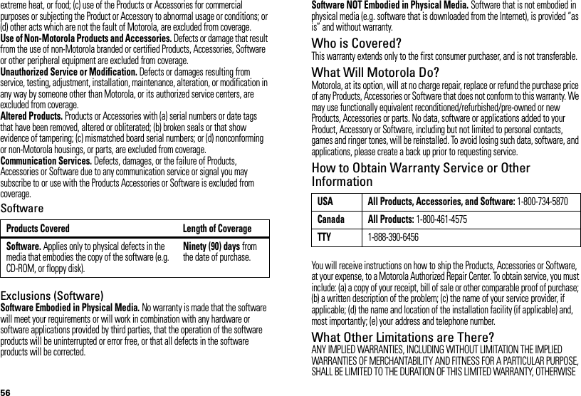 56extreme heat, or food; (c) use of the Products or Accessories for commercial purposes or subjecting the Product or Accessory to abnormal usage or conditions; or (d) other acts which are not the fault of Motorola, are excluded from coverage.Use of Non-Motorola Products and Accessories. Defects or damage that result from the use of non-Motorola branded or certified Products, Accessories, Software or other peripheral equipment are excluded from coverage.Unauthorized Service or Modification. Defects or damages resulting from service, testing, adjustment, installation, maintenance, alteration, or modification in any way by someone other than Motorola, or its authorized service centers, are excluded from coverage.Altered Products. Products or Accessories with (a) serial numbers or date tags that have been removed, altered or obliterated; (b) broken seals or that show evidence of tampering; (c) mismatched board serial numbers; or (d) nonconforming or non-Motorola housings, or parts, are excluded from coverage.Communication Services. Defects, damages, or the failure of Products, Accessories or Software due to any communication service or signal you may subscribe to or use with the Products Accessories or Software is excluded from coverage.SoftwareExclusions (Software)Software Embodied in Physical Media. No warranty is made that the software will meet your requirements or will work in combination with any hardware or software applications provided by third parties, that the operation of the software products will be uninterrupted or error free, or that all defects in the software products will be corrected.Products Covered Length of CoverageSoftware. Applies only to physical defects in the media that embodies the copy of the software (e.g. CD-ROM, or floppy disk).Ninety (90) days from the date of purchase.Software NOT Embodied in Physical Media. Software that is not embodied in physical media (e.g. software that is downloaded from the Internet), is provided “as is” and without warranty.Who is Covered?This warranty extends only to the first consumer purchaser, and is not transferable.What Will Motorola Do?Motorola, at its option, will at no charge repair, replace or refund the purchase price of any Products, Accessories or Software that does not conform to this warranty. We may use functionally equivalent reconditioned/refurbished/pre-owned or new Products, Accessories or parts. No data, software or applications added to your Product, Accessory or Software, including but not limited to personal contacts, games and ringer tones, will be reinstalled. To avoid losing such data, software, and applications, please create a back up prior to requesting service.How to Obtain Warranty Service or Other InformationYou will receive instructions on how to ship the Products, Accessories or Software, at your expense, to a Motorola Authorized Repair Center. To obtain service, you must include: (a) a copy of your receipt, bill of sale or other comparable proof of purchase; (b) a written description of the problem; (c) the name of your service provider, if applicable; (d) the name and location of the installation facility (if applicable) and, most importantly; (e) your address and telephone number.What Other Limitations are There?ANY IMPLIED WARRANTIES, INCLUDING WITHOUT LIMITATION THE IMPLIED WARRANTIES OF MERCHANTABILITY AND FITNESS FOR A PARTICULAR PURPOSE, SHALL BE LIMITED TO THE DURATION OF THIS LIMITED WARRANTY, OTHERWISE USA All Products, Accessories, and Software: 1-800-734-5870Canada All Products: 1-800-461-4575TTY1-888-390-6456