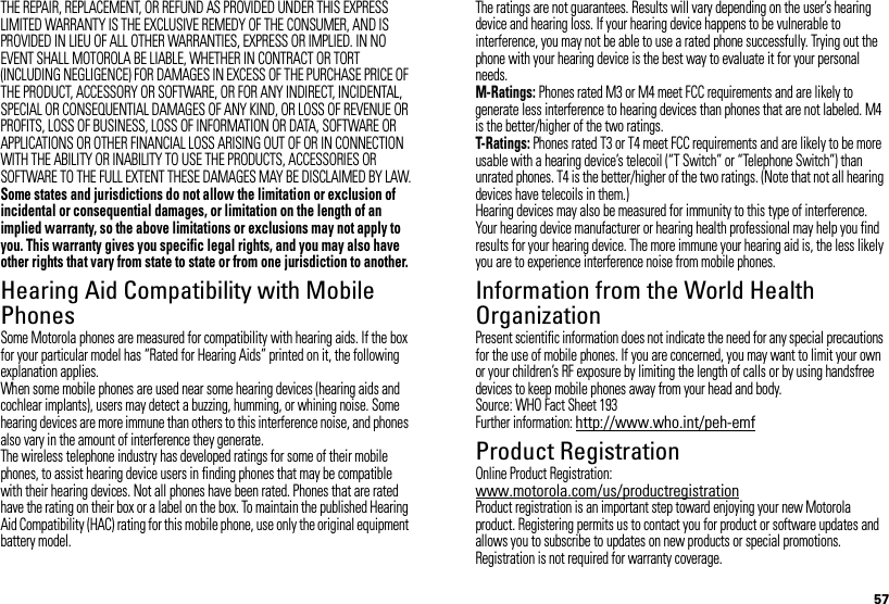 57THE REPAIR, REPLACEMENT, OR REFUND AS PROVIDED UNDER THIS EXPRESS LIMITED WARRANTY IS THE EXCLUSIVE REMEDY OF THE CONSUMER, AND IS PROVIDED IN LIEU OF ALL OTHER WARRANTIES, EXPRESS OR IMPLIED. IN NO EVENT SHALL MOTOROLA BE LIABLE, WHETHER IN CONTRACT OR TORT (INCLUDING NEGLIGENCE) FOR DAMAGES IN EXCESS OF THE PURCHASE PRICE OF THE PRODUCT, ACCESSORY OR SOFTWARE, OR FOR ANY INDIRECT, INCIDENTAL, SPECIAL OR CONSEQUENTIAL DAMAGES OF ANY KIND, OR LOSS OF REVENUE OR PROFITS, LOSS OF BUSINESS, LOSS OF INFORMATION OR DATA, SOFTWARE OR APPLICATIONS OR OTHER FINANCIAL LOSS ARISING OUT OF OR IN CONNECTION WITH THE ABILITY OR INABILITY TO USE THE PRODUCTS, ACCESSORIES OR SOFTWARE TO THE FULL EXTENT THESE DAMAGES MAY BE DISCLAIMED BY LAW.Some states and jurisdictions do not allow the limitation or exclusion of incidental or consequential damages, or limitation on the length of an implied warranty, so the above limitations or exclusions may not apply to you. This warranty gives you specific legal rights, and you may also have other rights that vary from state to state or from one jurisdiction to another.Hearing Aid Compatibility with Mobile PhonesHearing Aid CompatibilitySome Motorola phones are measured for compatibility with hearing aids. If the box for your particular model has “Rated for Hearing Aids” printed on it, the following explanation applies.When some mobile phones are used near some hearing devices (hearing aids and cochlear implants), users may detect a buzzing, humming, or whining noise. Some hearing devices are more immune than others to this interference noise, and phones also vary in the amount of interference they generate.The wireless telephone industry has developed ratings for some of their mobile phones, to assist hearing device users in finding phones that may be compatible with their hearing devices. Not all phones have been rated. Phones that are rated have the rating on their box or a label on the box. To maintain the published Hearing Aid Compatibility (HAC) rating for this mobile phone, use only the original equipment battery model.The ratings are not guarantees. Results will vary depending on the user’s hearing device and hearing loss. If your hearing device happens to be vulnerable to interference, you may not be able to use a rated phone successfully. Trying out the phone with your hearing device is the best way to evaluate it for your personal needs.M-Ratings: Phones rated M3 or M4 meet FCC requirements and are likely to generate less interference to hearing devices than phones that are not labeled. M4 is the better/higher of the two ratings.T-Ratings: Phones rated T3 or T4 meet FCC requirements and are likely to be more usable with a hearing device’s telecoil (“T Switch” or “Telephone Switch”) than unrated phones. T4 is the better/higher of the two ratings. (Note that not all hearing devices have telecoils in them.)Hearing devices may also be measured for immunity to this type of interference. Your hearing device manufacturer or hearing health professional may help you find results for your hearing device. The more immune your hearing aid is, the less likely you are to experience interference noise from mobile phones.Information from the World Health OrganizationWHO InformationPresent scientific information does not indicate the need for any special precautions for the use of mobile phones. If you are concerned, you may want to limit your own or your children’s RF exposure by limiting the length of calls or by using handsfree devices to keep mobile phones away from your head and body.Source: WHO Fact Sheet 193Further information: http://www.who.int/peh-emfProduct RegistrationRegistrationOnline Product Registration:www.motorola.com/us/productregistrationProduct registration is an important step toward enjoying your new Motorola product. Registering permits us to contact you for product or software updates and allows you to subscribe to updates on new products or special promotions. Registration is not required for warranty coverage.