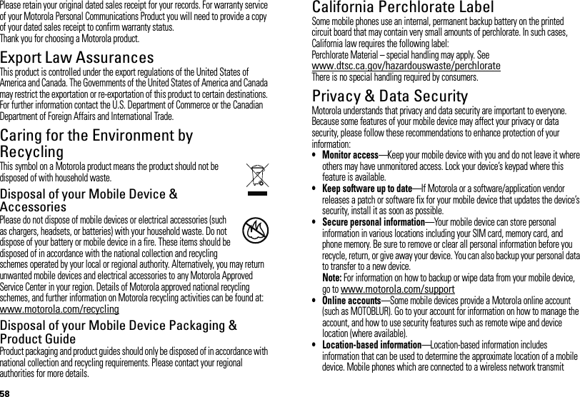 58Please retain your original dated sales receipt for your records. For warranty service of your Motorola Personal Communications Product you will need to provide a copy of your dated sales receipt to confirm warranty status.Thank you for choosing a Motorola product.Export Law AssurancesExport LawThis product is controlled under the export regulations of the United States of America and Canada. The Governments of the United States of America and Canada may restrict the exportation or re-exportation of this product to certain destinations. For further information contact the U.S. Department of Commerce or the Canadian Department of Foreign Affairs and International Trade.Caring for the Environment by RecyclingRecycli ng Inform ationThis symbol on a Motorola product means the product should not be disposed of with household waste.Disposal of your Mobile Device &amp; AccessoriesPlease do not dispose of mobile devices or electrical accessories (such as chargers, headsets, or batteries) with your household waste. Do not dispose of your battery or mobile device in a fire. These items should be disposed of in accordance with the national collection and recycling schemes operated by your local or regional authority. Alternatively, you may return unwanted mobile devices and electrical accessories to any Motorola Approved Service Center in your region. Details of Motorola approved national recycling schemes, and further information on Motorola recycling activities can be found at: www.motorola.com/recyclingDisposal of your Mobile Device Packaging &amp; Product GuideProduct packaging and product guides should only be disposed of in accordance with national collection and recycling requirements. Please contact your regional authorities for more details.032376oCalifornia Perchlorate LabelPerchlorat e LabelSome mobile phones use an internal, permanent backup battery on the printed circuit board that may contain very small amounts of perchlorate. In such cases, California law requires the following label:Perchlorate Material – special handling may apply. See www.dtsc.ca.gov/hazardouswaste/perchlorateThere is no special handling required by consumers.Privacy &amp; Data SecurityPriva cy &amp; Data Secur ityMotorola understands that privacy and data security are important to everyone. Because some features of your mobile device may affect your privacy or data security, please follow these recommendations to enhance protection of your information:• Monitor access—Keep your mobile device with you and do not leave it where others may have unmonitored access. Lock your device’s keypad where this feature is available.• Keep software up to date—If Motorola or a software/application vendor releases a patch or software fix for your mobile device that updates the device’s security, install it as soon as possible.• Secure personal information—Your mobile device can store personal information in various locations including your SIM card, memory card, and phone memory. Be sure to remove or clear all personal information before you recycle, return, or give away your device. You can also backup your personal data to transfer to a new device.Note: For information on how to backup or wipe data from your mobile device, go to www.motorola.com/support• Online accounts—Some mobile devices provide a Motorola online account (such as MOTOBLUR). Go to your account for information on how to manage the account, and how to use security features such as remote wipe and device location (where available).• Location-based information—Location-based information includes information that can be used to determine the approximate location of a mobile device. Mobile phones which are connected to a wireless network transmit 