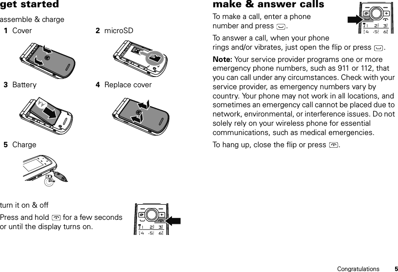 5Congratulationsget startedassemble &amp; charge turn it on &amp; offPress and hold   for a few seconds or until the display turns on.1Cover 2microSD3Battery 4Replace cover5Charge3Hmake &amp; answer callsTo make a call, enter a phone number and press .To answer a call, when your phone rings and/or vibrates, just open the flip or press .Note: Your service provider programs one or more emergency phone numbers, such as 911 or 112, that you can call under any circumstances. Check with your service provider, as emergency numbers vary by country. Your phone may not work in all locations, and sometimes an emergency call cannot be placed due to network, environmental, or interference issues. Do not solely rely on your wireless phone for essential communications, such as medical emergencies.To hang up, close the flip or press  .