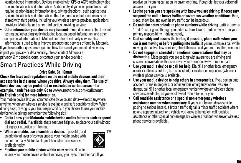 59location-based information. Devices enabled with GPS or AGPS technology also transmit location-based information. Additionally, if you use applications that require location-based information (e.g. driving directions), such applications transmit location-based information. This location-based information may be shared with third parties, including your wireless service provider, applications providers, Motorola, and other third parties providing services.• Other information your device may transmit—Your device may also transmit testing and other diagnostic (including location-based) information, and other non-personal information to Motorola or other third-party servers. This information is used to help improve products and services offered by Motorola.If you have further questions regarding how the use of your mobile device may impact your privacy or data security, please contact Motorola at privacy@motorola.com, or contact your service provider.Smart Practices While DrivingDrivi ng SafetyDrive Safe, Call SmartCheck the laws and regulations on the use of mobile devices and their accessories in the areas where you drive. Always obey them. The use of these devices may be prohibited or restricted in certain areas—for example, handsfree use only. Go to www.motorola.com/callsmart (in English only) for more information.Your mobile device lets you communicate by voice and data—almost anywhere, anytime, wherever wireless service is available and safe conditions allow. When driving a car, driving is your first responsibility. If you choose to use your mobile device while driving, remember the following tips:• Get to know your Motorola mobile device and its features such as speed dial and redial. If available, these features help you to place your call without taking your attention off the road.• When available, use a handsfree device. If possible, add an additional layer of convenience to your mobile device with one of the many Motorola Original handsfree accessories available today.• Position your mobile device within easy reach. Be able to access your mobile device without removing your eyes from the road. If you receive an incoming call at an inconvenient time, if possible, let your voicemail answer it for you.• Let the person you are speaking with know you are driving; if necessary, suspend the call in heavy traffic or hazardous weather conditions. Rain, sleet, snow, ice, and even heavy traffic can be hazardous.• Do not take notes or look up phone numbers while driving. Jotting down a “to do” list or going through your address book takes attention away from your primary responsibility—driving safely.• Dial sensibly and assess the traffic; if possible, place calls when your car is not moving or before pulling into traffic. If you must make a call while moving, dial only a few numbers, check the road and your mirrors, then continue.• Do not engage in stressful or emotional conversations that may be distracting. Make people you are talking with aware you are driving and suspend conversations that can divert your attention away from the road.• Use your mobile device to call for help. Dial 911 or other local emergency number in the case of fire, traffic accident, or medical emergencies (wherever wireless phone service is available).• Use your mobile device to help others in emergencies. If you see an auto accident, crime in progress, or other serious emergency where lives are in danger, call 911 or other local emergency number (wherever wireless phone service is available), as you would want others to do for you.• Call roadside assistance or a special non-emergency wireless assistance number when necessary. If you see a broken-down vehicle posing no serious hazard, a broken traffic signal, a minor traffic accident where no one appears injured, or a vehicle you know to be stolen, call roadside assistance or other special non-emergency wireless number (wherever wireless phone service is available).