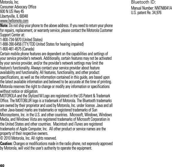 60 Motorola, Inc.Consumer Advocacy Office600 N US Hwy 45Libertyville, IL 60048www.hellomoto.comNote: Do not ship your phone to the above address. If you need to return your phone for repairs, replacement, or warranty service, please contact the Motorola Customer Support Center at:1-800-734-5870 (United States)1-888-390-6456 (TTY/TDD United States for hearing impaired)1-800-461-4575 (Canada)Certain mobile phone features are dependent on the capabilities and settings of your service provider’s network. Additionally, certain features may not be activated by your service provider, and/or the provider’s network settings may limit the feature’s functionality. Always contact your service provider about feature availability and functionality. All features, functionality, and other product specifications, as well as the information contained in this guide, are based upon the latest available information and believed to be accurate at the time of printing. Motorola reserves the right to change or modify any information or specifications without notice or obligation.MOTOROLA and the Stylized M Logo are registered in the US Patent &amp; Trademark Office. The MOTOBLUR logo is a trademark of Motorola. The Bluetooth trademarks are owned by their proprietor and used by Motorola, Inc. under license. Java and all other Java-based marks are trademarks or registered trademarks of Sun Microsystems, Inc. in the U.S. and other countries.  Microsoft, Windows, Windows Media, and Windows Vista are registered trademarks of Microsoft Corporation in the United States and other countries.  Macintosh and iTunes are registered trademarks of Apple Computer, Inc.  All other product or service names are the property of their respective owners.© 2010 Motorola, Inc. All rights reserved.Caution: Changes or modifications made in the radio phone, not expressly approved by Motorola, will void the user’s authority to operate the equipment.Bluetooth ID: Manual Number: NNTN8041AU.S. patent Re. 34,976