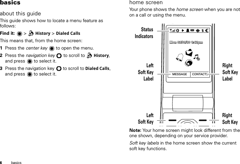 6basicsbasicsabout this guideThis guide shows how to locate a menu feature as follows:Find it:   &gt; qHistory &gt; Dialed CallsThis means that, from the home screen:  1Press the center key  to open the menu.2Press the navigation key  to scroll to qHistory, and press  to select it.3Press the navigation key  to scroll to Dialed Calls, and press  to select it.home screenYour phone shows the home screen when you are not on a call or using the menu.Note: Your home screen might look different from the one shown, depending on your service provider.Soft key labels in the home screen show the current soft key functions.MESSAGE CONTACTSMon 02/01/10 1:42pmMon 02/01/10 1:42pmMon 02/01/10 1:42pmStatusIndicatorsRightSoft KeyLabelLeftSoft KeyLabelLeftSoft KeyRightSoft Key