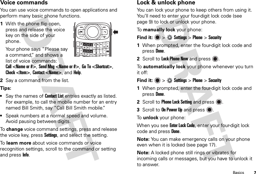 7BasicsVoice commandsYou can use voice commands to open applications and perform many basic phone functions.  1With the phone flip open, press and release the voice key on the side of your phone.Your phone says “Please say a command,” and shows a list of voice commands: Call &lt;Name or #&gt;, Send Msg &lt;Name or #&gt;, Go To &lt;Shortcut&gt;, Check &lt;Item&gt;, Contact &lt;Name&gt;, and Help.2Say a command from the list.Tips:•Say the names of Contact List entries exactly as listed. For example, to call the mobile number for an entry named Bill Smith, say “Call Bill Smith mobile.”•Speak numbers at a normal speed and volume. Avoid pausing between digits.To  change voice command settings, press and release the voice key, press Settings, and select the setting.To  learn more about voice commands or voice recognition settings, scroll to the command or setting and pressInfo.Lock &amp; unlock phoneYou can lock your phone to keep others from using it. You’ll need to enter your four-digit lock code (see page 9) to lock or unlock your phone.To  manually lock your phone:Find it:   &gt;Settings &gt;Phone &gt;Security  1When prompted, enter the four-digit lock code and pressDone.2Scroll to Lock Phone Now and press .To  automatically lock your phone whenever you turn it off:Find it:   &gt;Settings &gt;Phone &gt;Security  1When prompted, enter the four-digit lock code and pressDone.2Scroll to Phone Lock Setting and press .3Scroll to On Power Up and press .To  unlock your phone:When you see Enter Lock Code, enter your four-digit lock code and pressDone.Note: You can make emergency calls on your phone even when it is locked (see page 17).Note: A locked phone still rings or vibrates for incoming calls or messages, but you have to unlock it to answer.